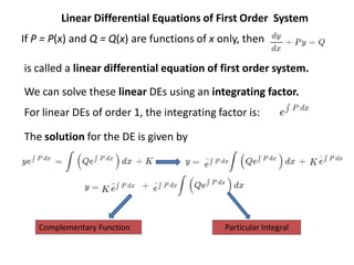 Linear Differential Equations of First Order System
If P = P(x) and Q = Q(x) are functions of x only, then
is called a linear differential equation of first order system.
We can solve these linear DEs using an integrating factor.
For linear DEs of order 1, the integrating factor is:
The solution for the DE is given by
Complementary Function Particular Integral
 