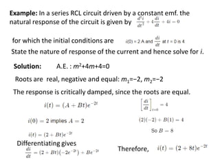 Example: In a series RCL circuit driven by a constant emf, the
natural response of the circuit is given by
for which the initial conditions are
State the nature of response of the current and hence solve for i.
Solution: A.E. : m2+4m+4=0
Roots are real, negative and equal: m1​=−2, m2​=−2
The response is critically damped, since the roots are equal.
Therefore,
Differentiating gives
 