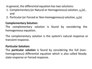 In general, the differential equation has two solutions:
1. Complementary (or Natural or Homogeneous) solution, yC(x) ,
and
2. Particular (or Forced or Non-homogeneous) solution, yP(x)
Complementary Solution:
The complementary solution is found by considering the
homogeneous equation.
The complementary solution is the system’s natural response or
transient response.
Particular Solution:
The particular solution is found by considering the full (non-
homogeneous) differential equation which is also called Steady
state response or Forced response.
 