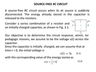 SOURCE-FREE RC CIRCUIT
A source-free RC circuit occurs when its dc source is suddenly
disconnected. The energy already stored in the capacitor is
released to the resistors.
Consider a series combination of a resistor and
an initially charged capacitor, as shown in Fig. 3.1.
Our objective is to determine the circuit response, which, for
pedagogic reasons, we assume to be the voltage v(t) across the
capacitor.
with the corresponding value of the energy stored as
(3.1)
(3.2)
Since the capacitor is initially charged, we can assume that at
time t = 0, the initial voltage is
 
