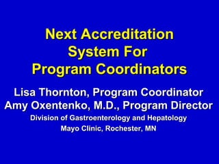 Next Accreditation
         System For
    Program Coordinators
 Lisa Thornton, Program Coordinator
Amy Oxentenko, M.D., Program Director
    Division of Gastroenterology and Hepatology
             Mayo Clinic, Rochester, MN
 
