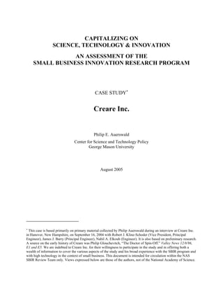 CAPITALIZING ON
                  SCIENCE, TECHNOLOGY & INNOVATION
                AN ASSESSMENT OF THE
    SMALL BUSINESS INNOVATION RESEARCH PROGRAM




                                               CASE STUDY∗


                                              Creare Inc.


                                              Philip E. Auerswald
                                 Center for Science and Technology Policy
                                         George Mason University




                                                  August 2005




∗
  This case is based primarily on primary material collected by Philip Auerswald during an interview at Creare Inc.
in Hanover, New Hampshire, on September 16, 2004 with Robert J. Kline-Schoder (Vice President, Principal
Engineer), James J. Barry (Principal Engineer), Nabil A. Elkouh (Engineer). It is also based on preliminary research.
A source on the early history of Creare was Philip Glouchevitch, “The Doctor of Spin-Off.” Valley News 12/8/96,
E1 and E5. We are indebted to Creare Inc. for their willingness to participate in the study and in offering both a
wealth of information to cover the various aspects of the study and his broad experience with the SBIR program and
with high technology in the context of small business. This document is intended for circulation within the NAS
SBIR Review Team only. Views expressed below are those of the authors, not of the National Academy of Science.
 