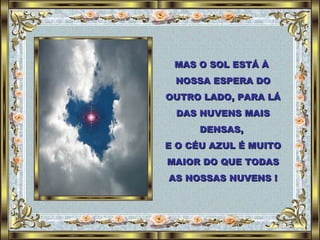 MAS O SOL ESTÁ À  NOSSA ESPERA DO OUTRO LADO, PARA LÁ DAS NUVENS MAIS DENSAS,  E O CÉU AZUL É MUITO MAIOR DO QUE TODAS AS NOSSAS NUVENS ! 