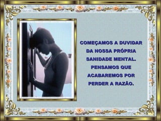 COMEÇAMOS A DUVIDAR DA NOSSA PRÓPRIA SANIDADE MENTAL. PENSAMOS QUE ACABAREMOS POR PERDER A RAZÃO. 