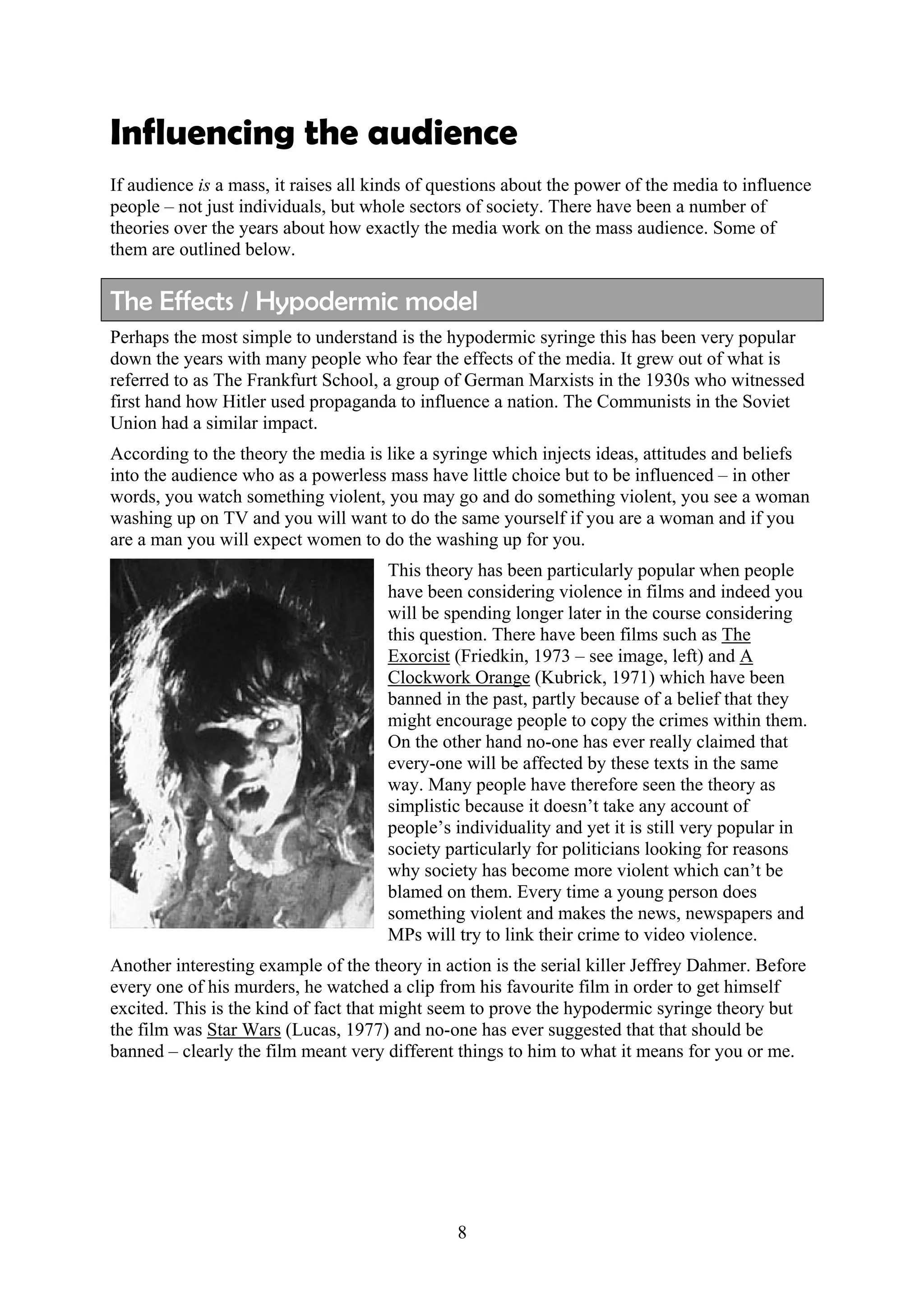 Influencing the audience
If audience is a mass, it raises all kinds of questions about the power of the media to influence
people – not just individuals, but whole sectors of society. There have been a number of
theories over the years about how exactly the media work on the mass audience. Some of
them are outlined below.

The Effects / Hypodermic model
Perhaps the most simple to understand is the hypodermic syringe this has been very popular
down the years with many people who fear the effects of the media. It grew out of what is
referred to as The Frankfurt School, a group of German Marxists in the 1930s who witnessed
first hand how Hitler used propaganda to influence a nation. The Communists in the Soviet
Union had a similar impact.
According to the theory the media is like a syringe which injects ideas, attitudes and beliefs
into the audience who as a powerless mass have little choice but to be influenced – in other
words, you watch something violent, you may go and do something violent, you see a woman
washing up on TV and you will want to do the same yourself if you are a woman and if you
are a man you will expect women to do the washing up for you.
                                      This theory has been particularly popular when people
                                      have been considering violence in films and indeed you
                                      will be spending longer later in the course considering
                                      this question. There have been films such as The
                                      Exorcist (Friedkin, 1973 – see image, left) and A
                                      Clockwork Orange (Kubrick, 1971) which have been
                                      banned in the past, partly because of a belief that they
                                      might encourage people to copy the crimes within them.
                                      On the other hand no-one has ever really claimed that
                                      every-one will be affected by these texts in the same
                                      way. Many people have therefore seen the theory as
                                      simplistic because it doesn’t take any account of
                                      people’s individuality and yet it is still very popular in
                                      society particularly for politicians looking for reasons
                                      why society has become more violent which can’t be
                                      blamed on them. Every time a young person does
                                      something violent and makes the news, newspapers and
                                      MPs will try to link their crime to video violence.
Another interesting example of the theory in action is the serial killer Jeffrey Dahmer. Before
every one of his murders, he watched a clip from his favourite film in order to get himself
excited. This is the kind of fact that might seem to prove the hypodermic syringe theory but
the film was Star Wars (Lucas, 1977) and no-one has ever suggested that that should be
banned – clearly the film meant very different things to him to what it means for you or me.




                                                8
 