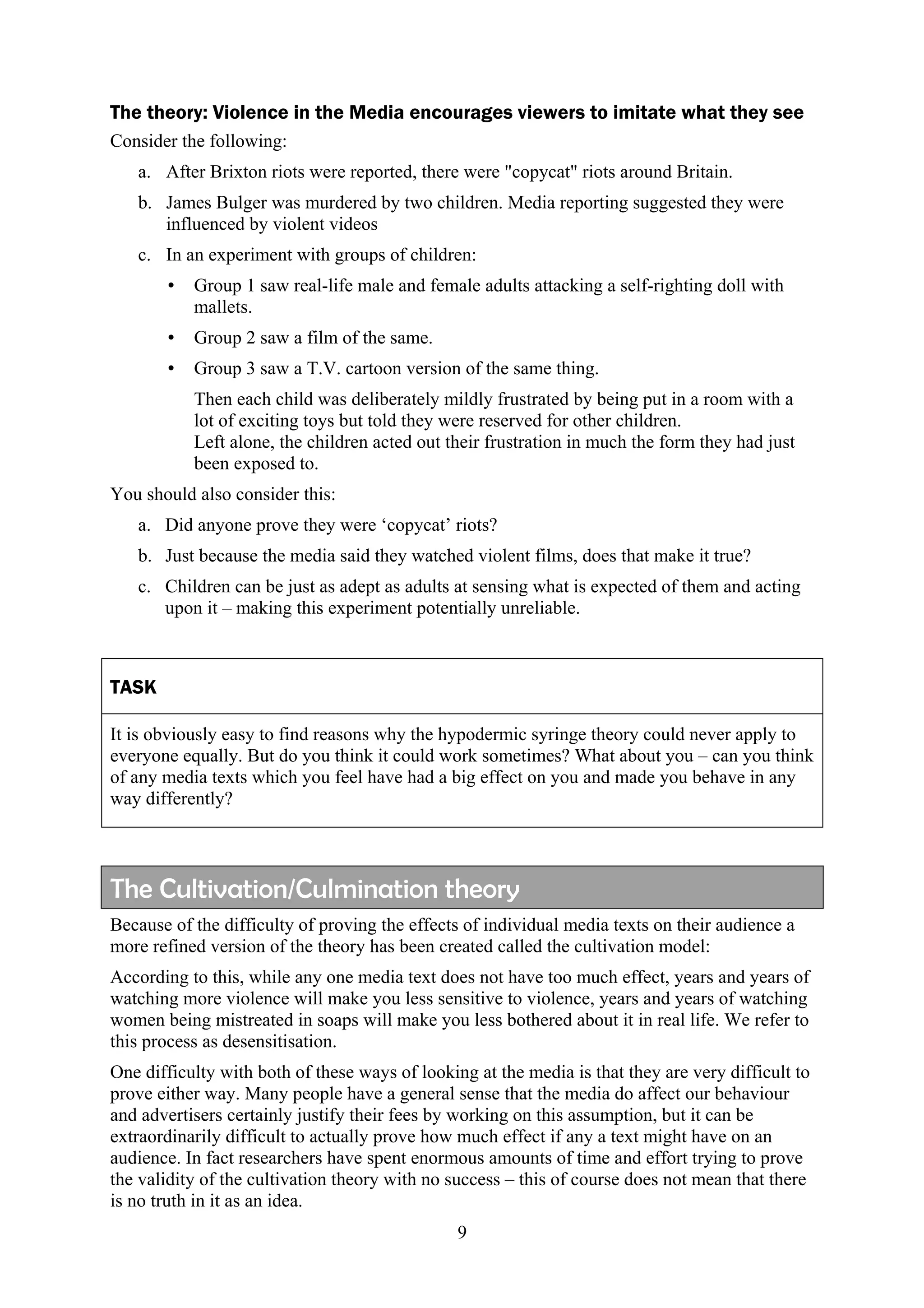The theory: Violence in the Media encourages viewers to imitate what they see
Consider the following:
   a. After Brixton riots were reported, there were "copycat" riots around Britain.
   b. James Bulger was murdered by two children. Media reporting suggested they were
      influenced by violent videos
   c. In an experiment with groups of children:
       •   Group 1 saw real-life male and female adults attacking a self-righting doll with
           mallets.
       •   Group 2 saw a film of the same.
       •   Group 3 saw a T.V. cartoon version of the same thing.
           Then each child was deliberately mildly frustrated by being put in a room with a
           lot of exciting toys but told they were reserved for other children.
           Left alone, the children acted out their frustration in much the form they had just
           been exposed to.
You should also consider this:
   a. Did anyone prove they were ‘copycat’ riots?
   b. Just because the media said they watched violent films, does that make it true?
   c. Children can be just as adept as adults at sensing what is expected of them and acting
      upon it – making this experiment potentially unreliable.



TASK

It is obviously easy to find reasons why the hypodermic syringe theory could never apply to
everyone equally. But do you think it could work sometimes? What about you – can you think
of any media texts which you feel have had a big effect on you and made you behave in any
way differently?




The Cultivation/Culmination theory
Because of the difficulty of proving the effects of individual media texts on their audience a
more refined version of the theory has been created called the cultivation model:
According to this, while any one media text does not have too much effect, years and years of
watching more violence will make you less sensitive to violence, years and years of watching
women being mistreated in soaps will make you less bothered about it in real life. We refer to
this process as desensitisation.
One difficulty with both of these ways of looking at the media is that they are very difficult to
prove either way. Many people have a general sense that the media do affect our behaviour
and advertisers certainly justify their fees by working on this assumption, but it can be
extraordinarily difficult to actually prove how much effect if any a text might have on an
audience. In fact researchers have spent enormous amounts of time and effort trying to prove
the validity of the cultivation theory with no success – this of course does not mean that there
is no truth in it as an idea.
                                                9
 