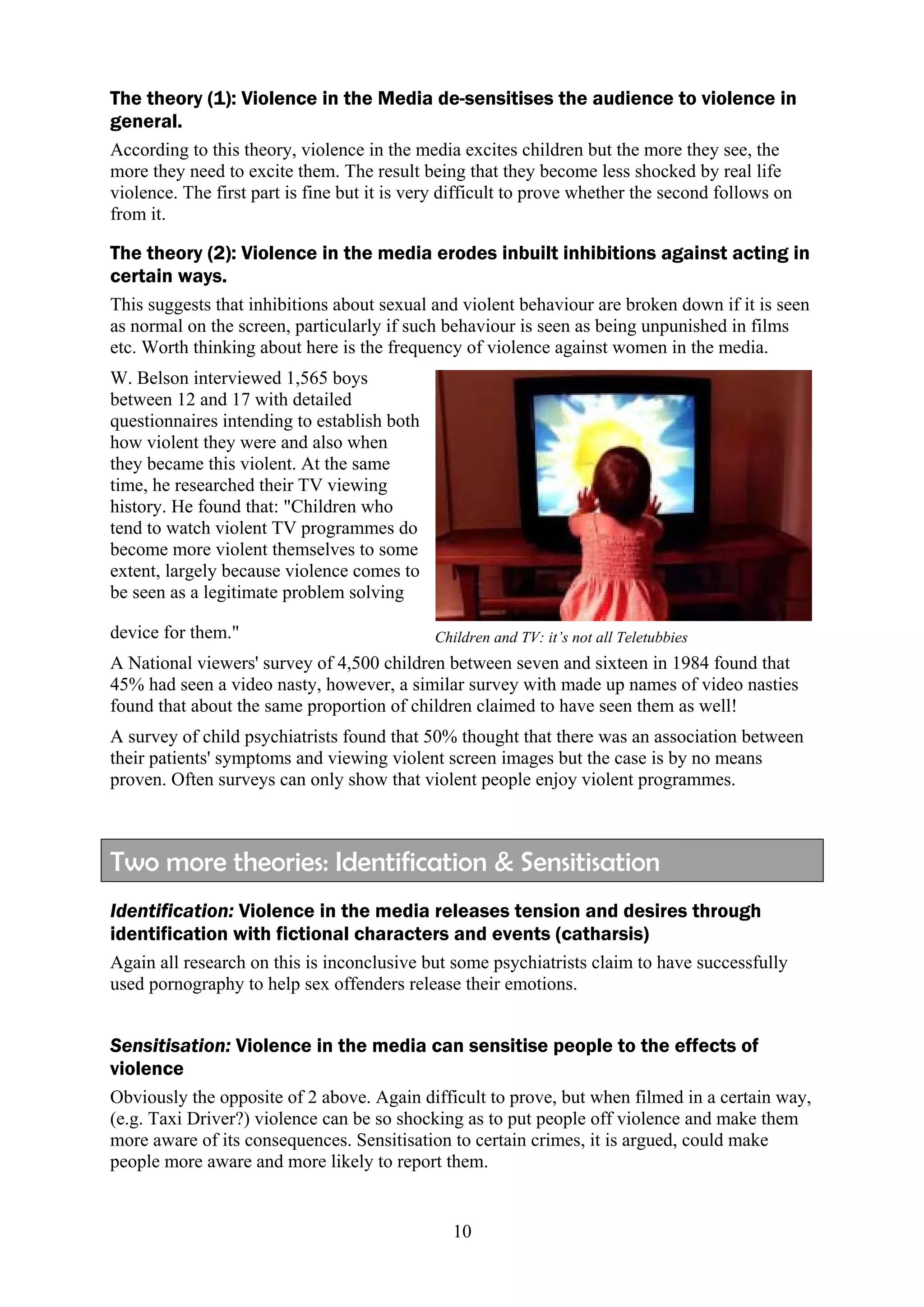 The theory (1): Violence in the Media de-sensitises the audience to violence in
general.
According to this theory, violence in the media excites children but the more they see, the
more they need to excite them. The result being that they become less shocked by real life
violence. The first part is fine but it is very difficult to prove whether the second follows on
from it.

The theory (2): Violence in the media erodes inbuilt inhibitions against acting in
certain ways.
This suggests that inhibitions about sexual and violent behaviour are broken down if it is seen
as normal on the screen, particularly if such behaviour is seen as being unpunished in films
etc. Worth thinking about here is the frequency of violence against women in the media.
W. Belson interviewed 1,565 boys
between 12 and 17 with detailed
questionnaires intending to establish both
how violent they were and also when
they became this violent. At the same
time, he researched their TV viewing
history. He found that: "Children who
tend to watch violent TV programmes do
become more violent themselves to some
extent, largely because violence comes to
be seen as a legitimate problem solving

device for them."                            Children and TV: it’s not all Teletubbies
A National viewers' survey of 4,500 children between seven and sixteen in 1984 found that
45% had seen a video nasty, however, a similar survey with made up names of video nasties
found that about the same proportion of children claimed to have seen them as well!
A survey of child psychiatrists found that 50% thought that there was an association between
their patients' symptoms and viewing violent screen images but the case is by no means
proven. Often surveys can only show that violent people enjoy violent programmes.



Two more theories: Identification & Sensitisation
Identification: Violence in the media releases tension and desires through
identification with fictional characters and events (catharsis)
Again all research on this is inconclusive but some psychiatrists claim to have successfully
used pornography to help sex offenders release their emotions.


Sensitisation: Violence in the media can sensitise people to the effects of
violence
Obviously the opposite of 2 above. Again difficult to prove, but when filmed in a certain way,
(e.g. Taxi Driver?) violence can be so shocking as to put people off violence and make them
more aware of its consequences. Sensitisation to certain crimes, it is argued, could make
people more aware and more likely to report them.


                                                10
 