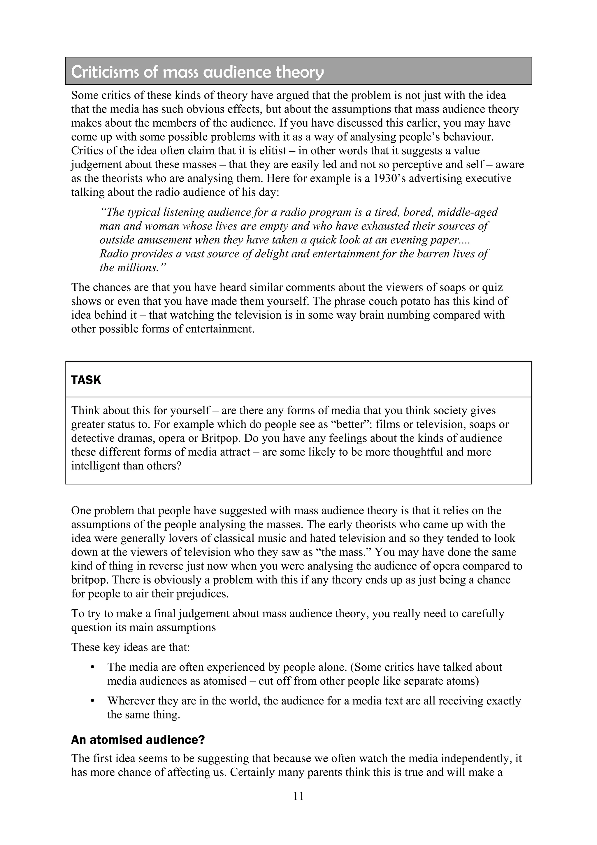 Criticisms of mass audience theory
Some critics of these kinds of theory have argued that the problem is not just with the idea
that the media has such obvious effects, but about the assumptions that mass audience theory
makes about the members of the audience. If you have discussed this earlier, you may have
come up with some possible problems with it as a way of analysing people’s behaviour.
Critics of the idea often claim that it is elitist – in other words that it suggests a value
judgement about these masses – that they are easily led and not so perceptive and self – aware
as the theorists who are analysing them. Here for example is a 1930’s advertising executive
talking about the radio audience of his day:
       “The typical listening audience for a radio program is a tired, bored, middle-aged
       man and woman whose lives are empty and who have exhausted their sources of
       outside amusement when they have taken a quick look at an evening paper....
       Radio provides a vast source of delight and entertainment for the barren lives of
       the millions.”
The chances are that you have heard similar comments about the viewers of soaps or quiz
shows or even that you have made them yourself. The phrase couch potato has this kind of
idea behind it – that watching the television is in some way brain numbing compared with
other possible forms of entertainment.



TASK

Think about this for yourself – are there any forms of media that you think society gives
greater status to. For example which do people see as “better”: films or television, soaps or
detective dramas, opera or Britpop. Do you have any feelings about the kinds of audience
these different forms of media attract – are some likely to be more thoughtful and more
intelligent than others?


One problem that people have suggested with mass audience theory is that it relies on the
assumptions of the people analysing the masses. The early theorists who came up with the
idea were generally lovers of classical music and hated television and so they tended to look
down at the viewers of television who they saw as “the mass.” You may have done the same
kind of thing in reverse just now when you were analysing the audience of opera compared to
britpop. There is obviously a problem with this if any theory ends up as just being a chance
for people to air their prejudices.
To try to make a final judgement about mass audience theory, you really need to carefully
question its main assumptions
These key ideas are that:
   •    The media are often experienced by people alone. (Some critics have talked about
        media audiences as atomised – cut off from other people like separate atoms)
   •    Wherever they are in the world, the audience for a media text are all receiving exactly
        the same thing.

An atomised audience?
The first idea seems to be suggesting that because we often watch the media independently, it
has more chance of affecting us. Certainly many parents think this is true and will make a

                                               11
 