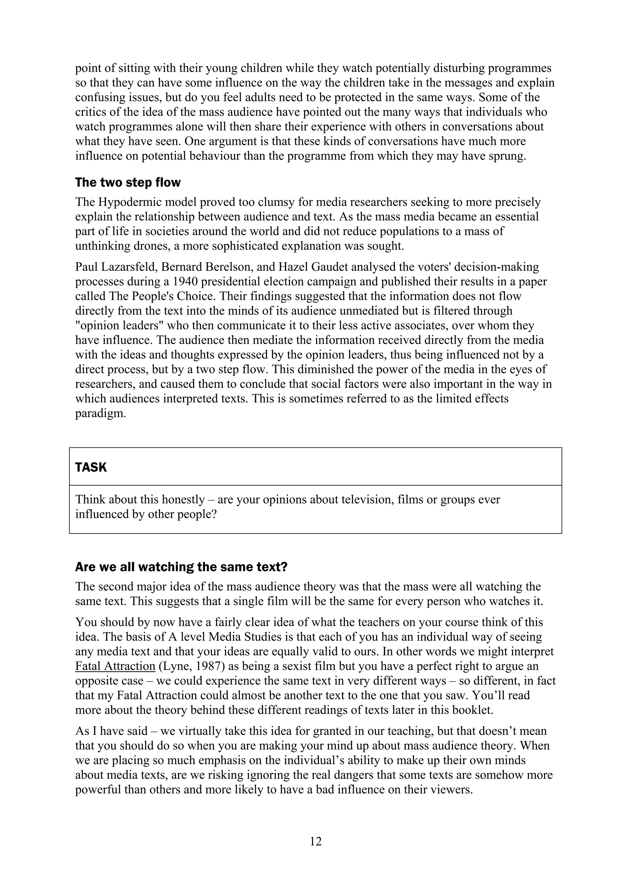 point of sitting with their young children while they watch potentially disturbing programmes
so that they can have some influence on the way the children take in the messages and explain
confusing issues, but do you feel adults need to be protected in the same ways. Some of the
critics of the idea of the mass audience have pointed out the many ways that individuals who
watch programmes alone will then share their experience with others in conversations about
what they have seen. One argument is that these kinds of conversations have much more
influence on potential behaviour than the programme from which they may have sprung.

The two step flow
The Hypodermic model proved too clumsy for media researchers seeking to more precisely
explain the relationship between audience and text. As the mass media became an essential
part of life in societies around the world and did not reduce populations to a mass of
unthinking drones, a more sophisticated explanation was sought.
Paul Lazarsfeld, Bernard Berelson, and Hazel Gaudet analysed the voters' decision-making
processes during a 1940 presidential election campaign and published their results in a paper
called The People's Choice. Their findings suggested that the information does not flow
directly from the text into the minds of its audience unmediated but is filtered through
"opinion leaders" who then communicate it to their less active associates, over whom they
have influence. The audience then mediate the information received directly from the media
with the ideas and thoughts expressed by the opinion leaders, thus being influenced not by a
direct process, but by a two step flow. This diminished the power of the media in the eyes of
researchers, and caused them to conclude that social factors were also important in the way in
which audiences interpreted texts. This is sometimes referred to as the limited effects
paradigm.



TASK

Think about this honestly – are your opinions about television, films or groups ever
influenced by other people?



Are we all watching the same text?
The second major idea of the mass audience theory was that the mass were all watching the
same text. This suggests that a single film will be the same for every person who watches it.
You should by now have a fairly clear idea of what the teachers on your course think of this
idea. The basis of A level Media Studies is that each of you has an individual way of seeing
any media text and that your ideas are equally valid to ours. In other words we might interpret
Fatal Attraction (Lyne, 1987) as being a sexist film but you have a perfect right to argue an
opposite case – we could experience the same text in very different ways – so different, in fact
that my Fatal Attraction could almost be another text to the one that you saw. You’ll read
more about the theory behind these different readings of texts later in this booklet.
As I have said – we virtually take this idea for granted in our teaching, but that doesn’t mean
that you should do so when you are making your mind up about mass audience theory. When
we are placing so much emphasis on the individual’s ability to make up their own minds
about media texts, are we risking ignoring the real dangers that some texts are somehow more
powerful than others and more likely to have a bad influence on their viewers.



                                              12
 