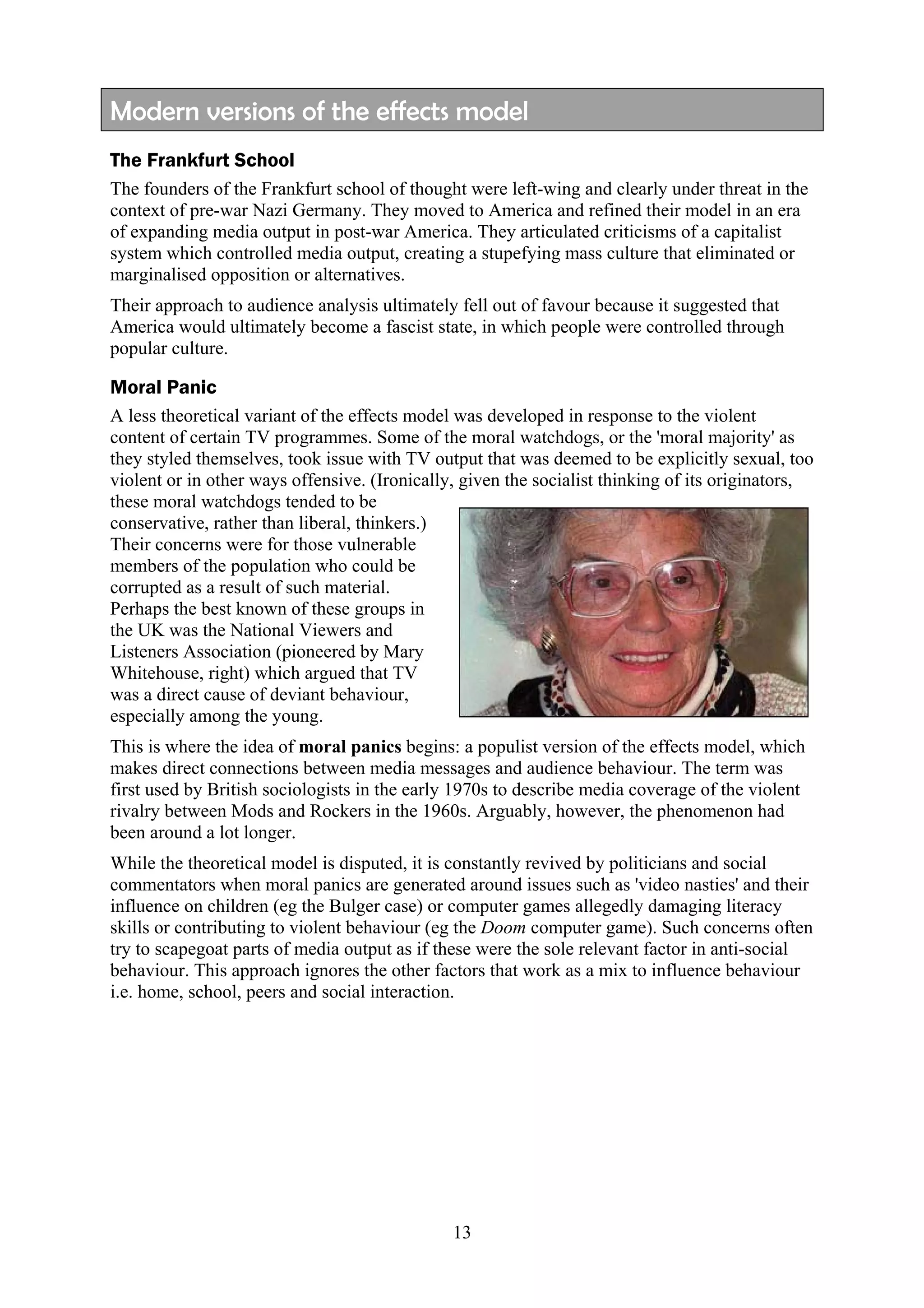 Modern versions of the effects model
The Frankfurt School
The founders of the Frankfurt school of thought were left-wing and clearly under threat in the
context of pre-war Nazi Germany. They moved to America and refined their model in an era
of expanding media output in post-war America. They articulated criticisms of a capitalist
system which controlled media output, creating a stupefying mass culture that eliminated or
marginalised opposition or alternatives.
Their approach to audience analysis ultimately fell out of favour because it suggested that
America would ultimately become a fascist state, in which people were controlled through
popular culture.

Moral Panic
A less theoretical variant of the effects model was developed in response to the violent
content of certain TV programmes. Some of the moral watchdogs, or the 'moral majority' as
they styled themselves, took issue with TV output that was deemed to be explicitly sexual, too
violent or in other ways offensive. (Ironically, given the socialist thinking of its originators,
these moral watchdogs tended to be
conservative, rather than liberal, thinkers.)
Their concerns were for those vulnerable
members of the population who could be
corrupted as a result of such material.
Perhaps the best known of these groups in
the UK was the National Viewers and
Listeners Association (pioneered by Mary
Whitehouse, right) which argued that TV
was a direct cause of deviant behaviour,
especially among the young.
This is where the idea of moral panics begins: a populist version of the effects model, which
makes direct connections between media messages and audience behaviour. The term was
first used by British sociologists in the early 1970s to describe media coverage of the violent
rivalry between Mods and Rockers in the 1960s. Arguably, however, the phenomenon had
been around a lot longer.
While the theoretical model is disputed, it is constantly revived by politicians and social
commentators when moral panics are generated around issues such as 'video nasties' and their
influence on children (eg the Bulger case) or computer games allegedly damaging literacy
skills or contributing to violent behaviour (eg the Doom computer game). Such concerns often
try to scapegoat parts of media output as if these were the sole relevant factor in anti-social
behaviour. This approach ignores the other factors that work as a mix to influence behaviour
i.e. home, school, peers and social interaction.




                                               13
 