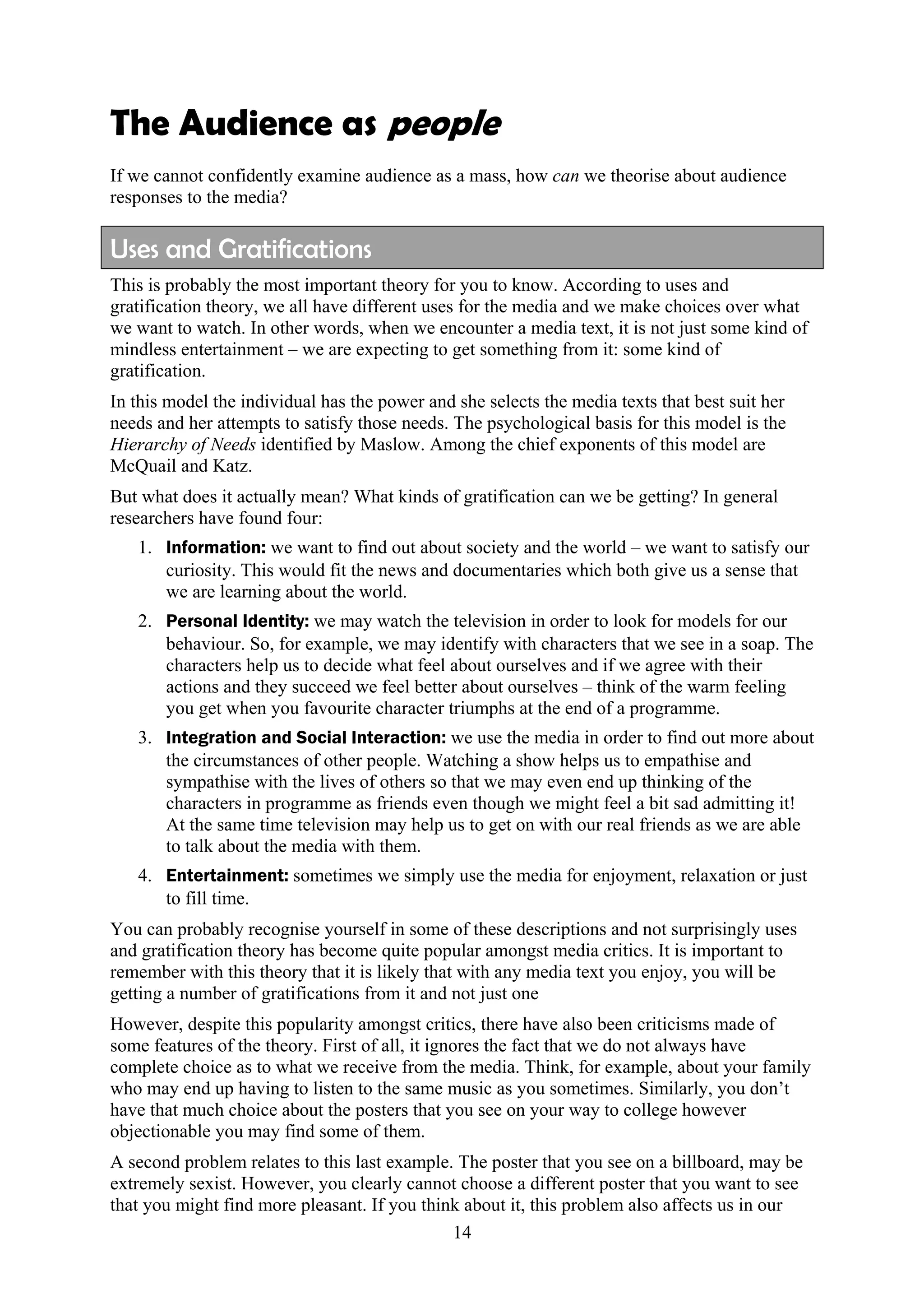 The Audience as people
If we cannot confidently examine audience as a mass, how can we theorise about audience
responses to the media?

Uses and Gratifications
This is probably the most important theory for you to know. According to uses and
gratification theory, we all have different uses for the media and we make choices over what
we want to watch. In other words, when we encounter a media text, it is not just some kind of
mindless entertainment – we are expecting to get something from it: some kind of
gratification.
In this model the individual has the power and she selects the media texts that best suit her
needs and her attempts to satisfy those needs. The psychological basis for this model is the
Hierarchy of Needs identified by Maslow. Among the chief exponents of this model are
McQuail and Katz.
But what does it actually mean? What kinds of gratification can we be getting? In general
researchers have found four:
   1. Information: we want to find out about society and the world – we want to satisfy our
      curiosity. This would fit the news and documentaries which both give us a sense that
      we are learning about the world.
   2. Personal Identity: we may watch the television in order to look for models for our
      behaviour. So, for example, we may identify with characters that we see in a soap. The
      characters help us to decide what feel about ourselves and if we agree with their
      actions and they succeed we feel better about ourselves – think of the warm feeling
      you get when you favourite character triumphs at the end of a programme.
   3. Integration and Social Interaction: we use the media in order to find out more about
      the circumstances of other people. Watching a show helps us to empathise and
      sympathise with the lives of others so that we may even end up thinking of the
      characters in programme as friends even though we might feel a bit sad admitting it!
      At the same time television may help us to get on with our real friends as we are able
      to talk about the media with them.
   4. Entertainment: sometimes we simply use the media for enjoyment, relaxation or just
      to fill time.
You can probably recognise yourself in some of these descriptions and not surprisingly uses
and gratification theory has become quite popular amongst media critics. It is important to
remember with this theory that it is likely that with any media text you enjoy, you will be
getting a number of gratifications from it and not just one
However, despite this popularity amongst critics, there have also been criticisms made of
some features of the theory. First of all, it ignores the fact that we do not always have
complete choice as to what we receive from the media. Think, for example, about your family
who may end up having to listen to the same music as you sometimes. Similarly, you don’t
have that much choice about the posters that you see on your way to college however
objectionable you may find some of them.
A second problem relates to this last example. The poster that you see on a billboard, may be
extremely sexist. However, you clearly cannot choose a different poster that you want to see
that you might find more pleasant. If you think about it, this problem also affects us in our
                                              14
 