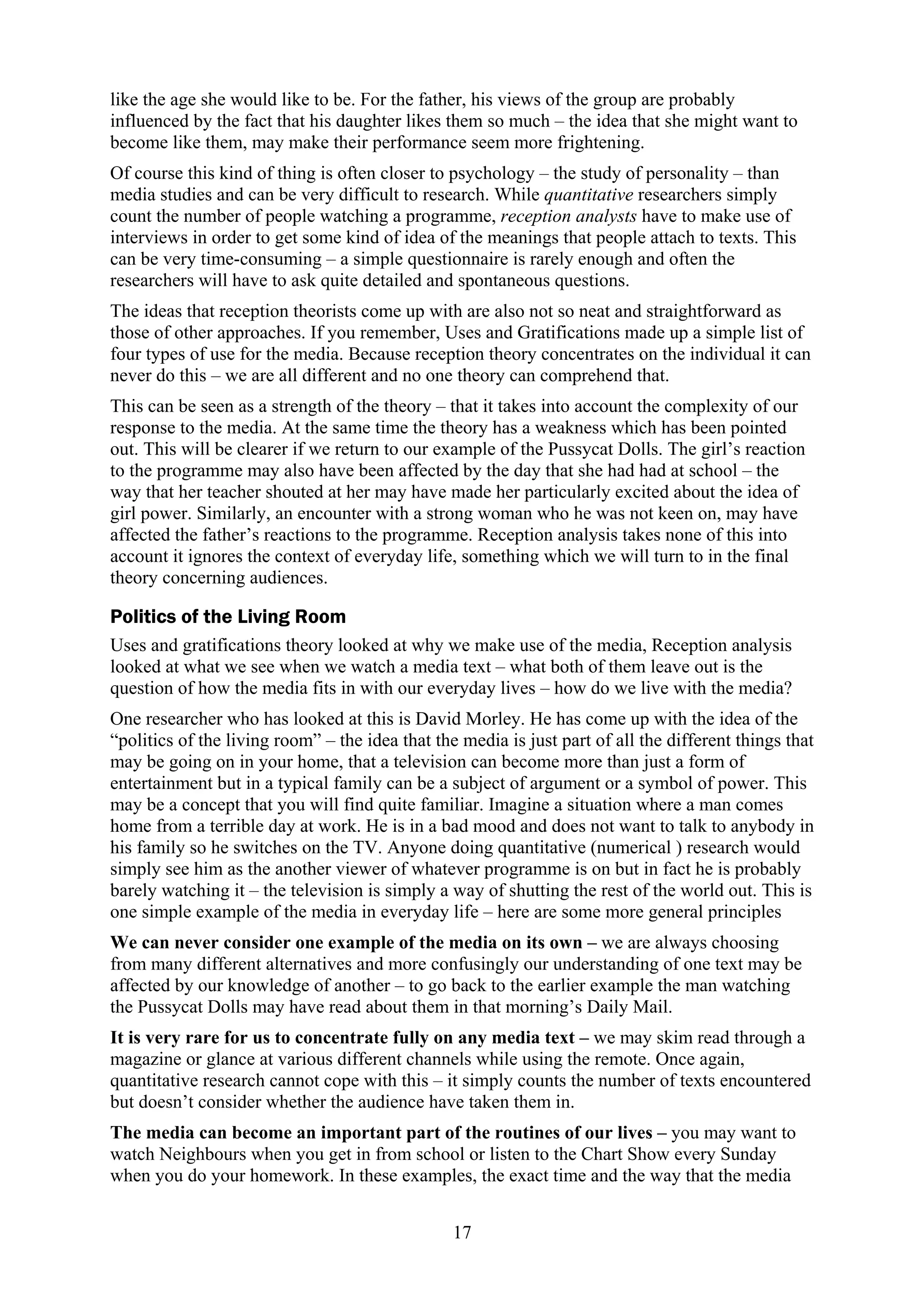 like the age she would like to be. For the father, his views of the group are probably
influenced by the fact that his daughter likes them so much – the idea that she might want to
become like them, may make their performance seem more frightening.
Of course this kind of thing is often closer to psychology – the study of personality – than
media studies and can be very difficult to research. While quantitative researchers simply
count the number of people watching a programme, reception analysts have to make use of
interviews in order to get some kind of idea of the meanings that people attach to texts. This
can be very time-consuming – a simple questionnaire is rarely enough and often the
researchers will have to ask quite detailed and spontaneous questions.
The ideas that reception theorists come up with are also not so neat and straightforward as
those of other approaches. If you remember, Uses and Gratifications made up a simple list of
four types of use for the media. Because reception theory concentrates on the individual it can
never do this – we are all different and no one theory can comprehend that.
This can be seen as a strength of the theory – that it takes into account the complexity of our
response to the media. At the same time the theory has a weakness which has been pointed
out. This will be clearer if we return to our example of the Pussycat Dolls. The girl’s reaction
to the programme may also have been affected by the day that she had had at school – the
way that her teacher shouted at her may have made her particularly excited about the idea of
girl power. Similarly, an encounter with a strong woman who he was not keen on, may have
affected the father’s reactions to the programme. Reception analysis takes none of this into
account it ignores the context of everyday life, something which we will turn to in the final
theory concerning audiences.

Politics of the Living Room
Uses and gratifications theory looked at why we make use of the media, Reception analysis
looked at what we see when we watch a media text – what both of them leave out is the
question of how the media fits in with our everyday lives – how do we live with the media?
One researcher who has looked at this is David Morley. He has come up with the idea of the
“politics of the living room” – the idea that the media is just part of all the different things that
may be going on in your home, that a television can become more than just a form of
entertainment but in a typical family can be a subject of argument or a symbol of power. This
may be a concept that you will find quite familiar. Imagine a situation where a man comes
home from a terrible day at work. He is in a bad mood and does not want to talk to anybody in
his family so he switches on the TV. Anyone doing quantitative (numerical ) research would
simply see him as the another viewer of whatever programme is on but in fact he is probably
barely watching it – the television is simply a way of shutting the rest of the world out. This is
one simple example of the media in everyday life – here are some more general principles
We can never consider one example of the media on its own – we are always choosing
from many different alternatives and more confusingly our understanding of one text may be
affected by our knowledge of another – to go back to the earlier example the man watching
the Pussycat Dolls may have read about them in that morning’s Daily Mail.
It is very rare for us to concentrate fully on any media text – we may skim read through a
magazine or glance at various different channels while using the remote. Once again,
quantitative research cannot cope with this – it simply counts the number of texts encountered
but doesn’t consider whether the audience have taken them in.
The media can become an important part of the routines of our lives – you may want to
watch Neighbours when you get in from school or listen to the Chart Show every Sunday
when you do your homework. In these examples, the exact time and the way that the media


                                                 17
 