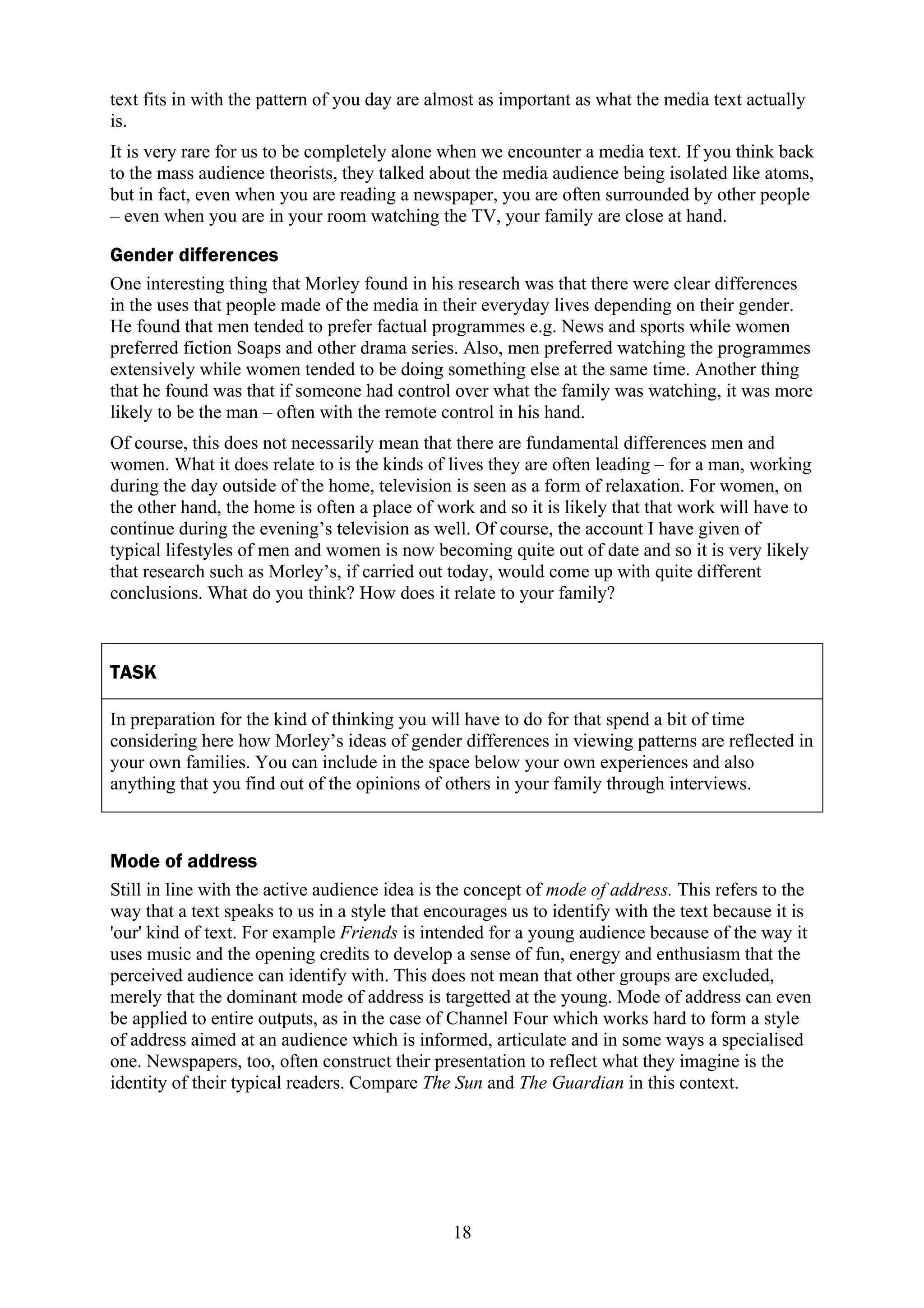 text fits in with the pattern of you day are almost as important as what the media text actually
is.
It is very rare for us to be completely alone when we encounter a media text. If you think back
to the mass audience theorists, they talked about the media audience being isolated like atoms,
but in fact, even when you are reading a newspaper, you are often surrounded by other people
– even when you are in your room watching the TV, your family are close at hand.

Gender differences
One interesting thing that Morley found in his research was that there were clear differences
in the uses that people made of the media in their everyday lives depending on their gender.
He found that men tended to prefer factual programmes e.g. News and sports while women
preferred fiction Soaps and other drama series. Also, men preferred watching the programmes
extensively while women tended to be doing something else at the same time. Another thing
that he found was that if someone had control over what the family was watching, it was more
likely to be the man – often with the remote control in his hand.
Of course, this does not necessarily mean that there are fundamental differences men and
women. What it does relate to is the kinds of lives they are often leading – for a man, working
during the day outside of the home, television is seen as a form of relaxation. For women, on
the other hand, the home is often a place of work and so it is likely that that work will have to
continue during the evening’s television as well. Of course, the account I have given of
typical lifestyles of men and women is now becoming quite out of date and so it is very likely
that research such as Morley’s, if carried out today, would come up with quite different
conclusions. What do you think? How does it relate to your family?



TASK

In preparation for the kind of thinking you will have to do for that spend a bit of time
considering here how Morley’s ideas of gender differences in viewing patterns are reflected in
your own families. You can include in the space below your own experiences and also
anything that you find out of the opinions of others in your family through interviews.



Mode of address
Still in line with the active audience idea is the concept of mode of address. This refers to the
way that a text speaks to us in a style that encourages us to identify with the text because it is
'our' kind of text. For example Friends is intended for a young audience because of the way it
uses music and the opening credits to develop a sense of fun, energy and enthusiasm that the
perceived audience can identify with. This does not mean that other groups are excluded,
merely that the dominant mode of address is targetted at the young. Mode of address can even
be applied to entire outputs, as in the case of Channel Four which works hard to form a style
of address aimed at an audience which is informed, articulate and in some ways a specialised
one. Newspapers, too, often construct their presentation to reflect what they imagine is the
identity of their typical readers. Compare The Sun and The Guardian in this context.




                                               18
 