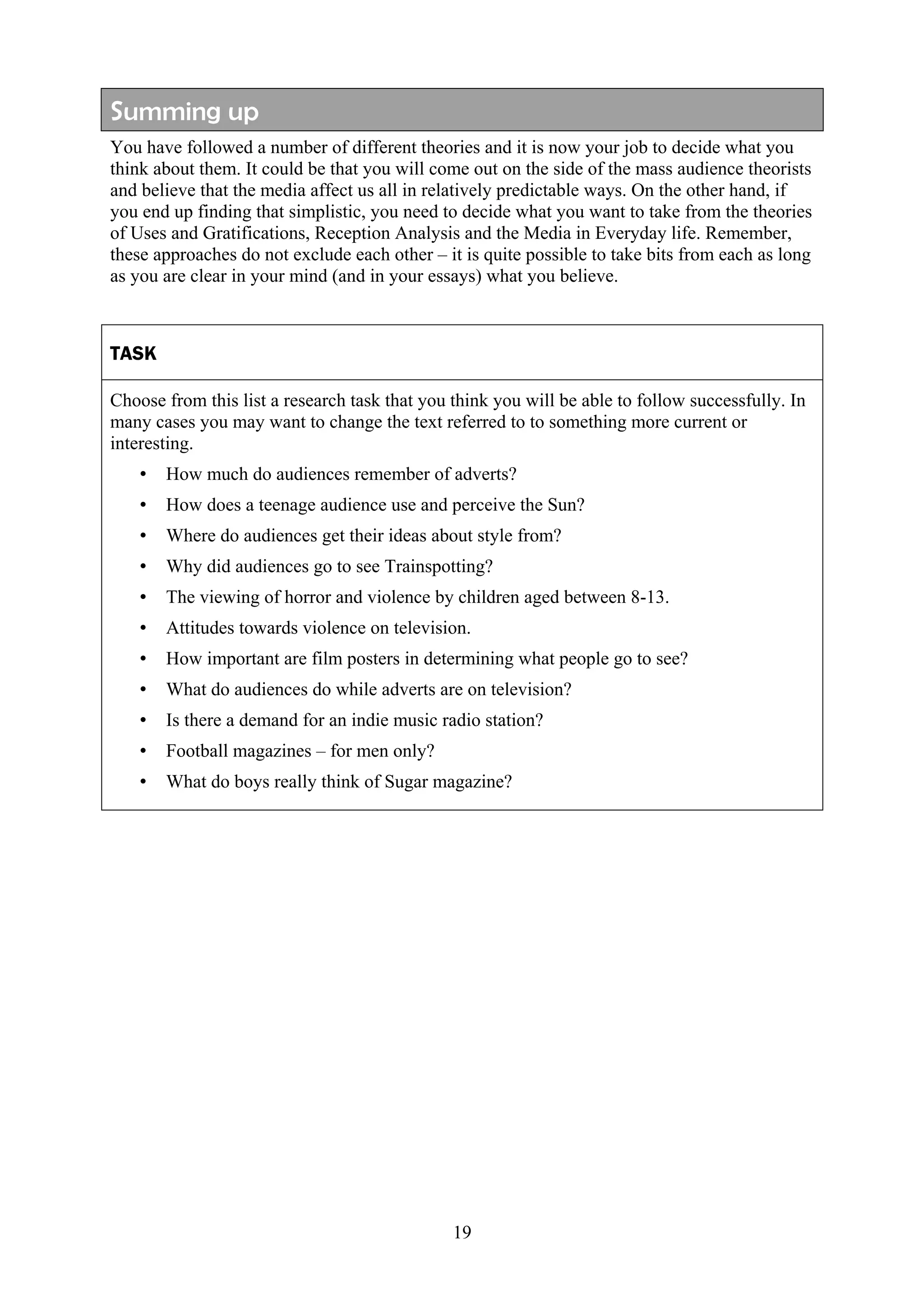 Summing up
You have followed a number of different theories and it is now your job to decide what you
think about them. It could be that you will come out on the side of the mass audience theorists
and believe that the media affect us all in relatively predictable ways. On the other hand, if
you end up finding that simplistic, you need to decide what you want to take from the theories
of Uses and Gratifications, Reception Analysis and the Media in Everyday life. Remember,
these approaches do not exclude each other – it is quite possible to take bits from each as long
as you are clear in your mind (and in your essays) what you believe.



TASK

Choose from this list a research task that you think you will be able to follow successfully. In
many cases you may want to change the text referred to to something more current or
interesting.
   •   How much do audiences remember of adverts?
   •   How does a teenage audience use and perceive the Sun?
   •   Where do audiences get their ideas about style from?
   •   Why did audiences go to see Trainspotting?
   •   The viewing of horror and violence by children aged between 8-13.
   •   Attitudes towards violence on television.
   •   How important are film posters in determining what people go to see?
   •   What do audiences do while adverts are on television?
   •   Is there a demand for an indie music radio station?
   •   Football magazines – for men only?
   •   What do boys really think of Sugar magazine?




                                               19
 