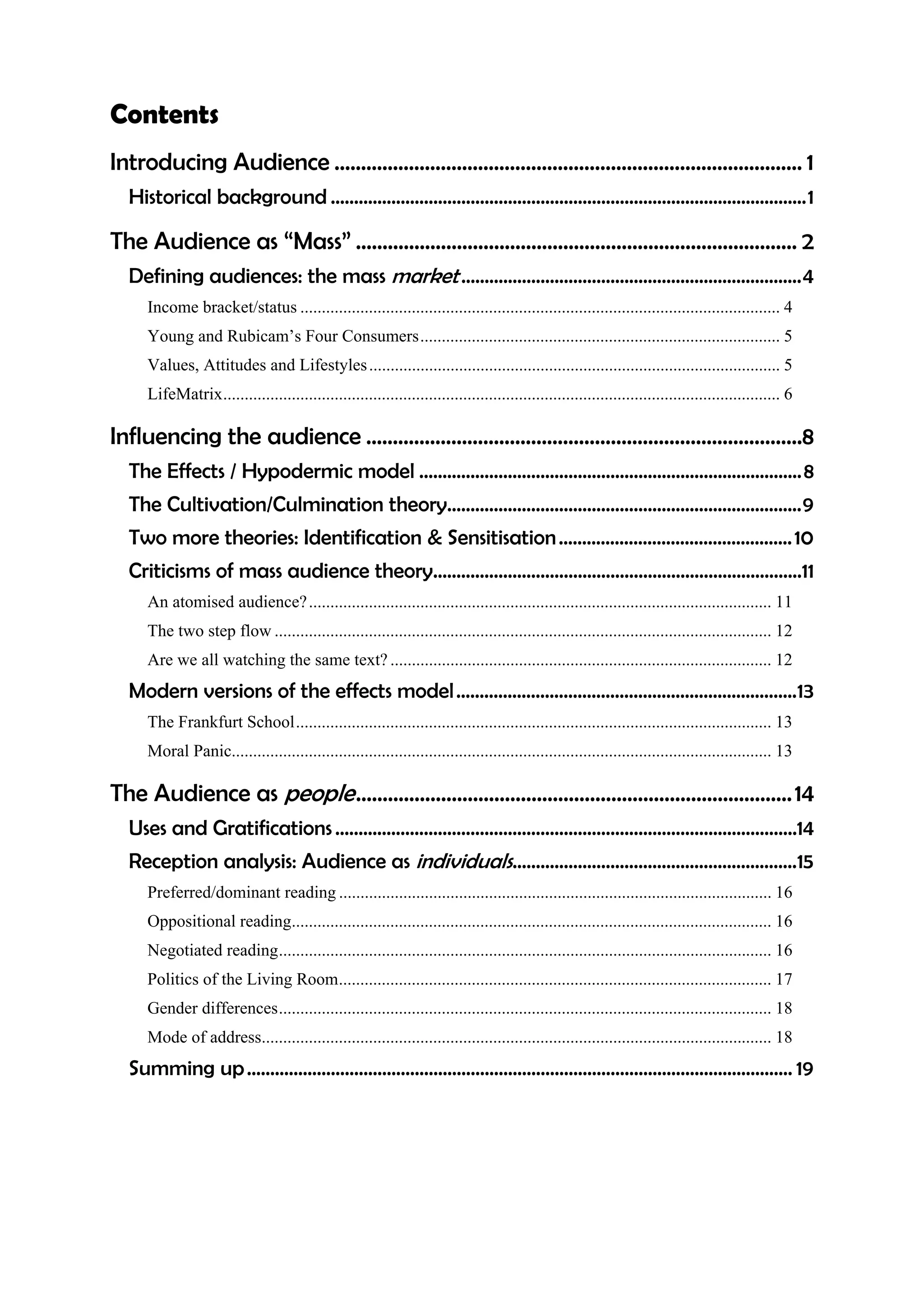 Contents
Introducing Audience ........................................................................................ 1
  Historical background ......................................................................................................1

The Audience as “Mass” ................................................................................... 2
  Defining audiences: the mass market .........................................................................4
     Income bracket/status ................................................................................................................ 4
     Young and Rubicam’s Four Consumers.................................................................................... 5
     Values, Attitudes and Lifestyles ................................................................................................ 5
     LifeMatrix.................................................................................................................................. 6

Influencing the audience ..................................................................................8
  The Effects / Hypodermic model .................................................................................. 8
  The Cultivation/Culmination theory............................................................................9
  Two more theories: Identification & Sensitisation .................................................. 10
  Criticisms of mass audience theory...............................................................................11
     An atomised audience? ............................................................................................................ 11
     The two step flow .................................................................................................................... 12
     Are we all watching the same text? ......................................................................................... 12
  Modern versions of the effects model .........................................................................13
     The Frankfurt School............................................................................................................... 13
     Moral Panic.............................................................................................................................. 13

The Audience as people .................................................................................. 14
  Uses and Gratifications ...................................................................................................14
  Reception analysis: Audience as individuals.............................................................15
     Preferred/dominant reading ..................................................................................................... 16
     Oppositional reading................................................................................................................ 16
     Negotiated reading................................................................................................................... 16
     Politics of the Living Room..................................................................................................... 17
     Gender differences................................................................................................................... 18
     Mode of address....................................................................................................................... 18
  Summing up ..................................................................................................................... 19
 