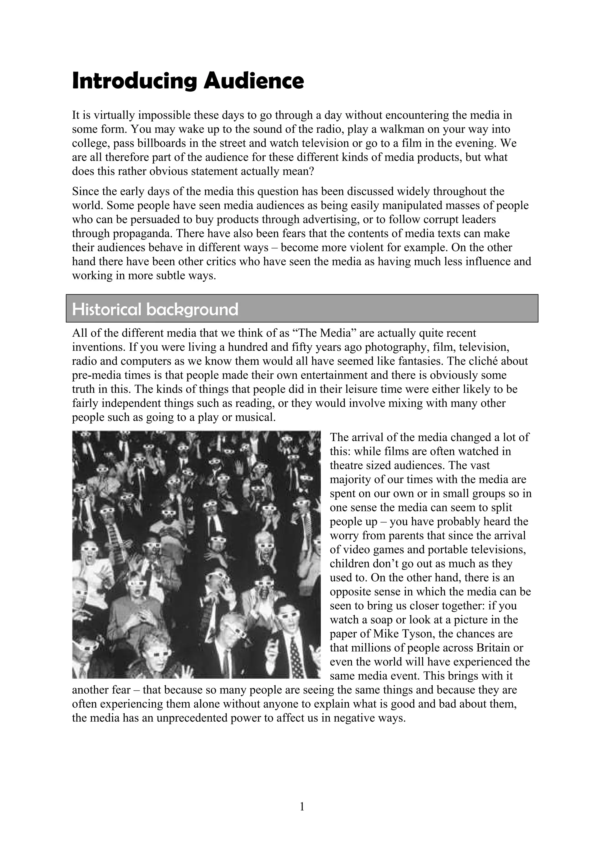 Introducing Audience
It is virtually impossible these days to go through a day without encountering the media in
some form. You may wake up to the sound of the radio, play a walkman on your way into
college, pass billboards in the street and watch television or go to a film in the evening. We
are all therefore part of the audience for these different kinds of media products, but what
does this rather obvious statement actually mean?
Since the early days of the media this question has been discussed widely throughout the
world. Some people have seen media audiences as being easily manipulated masses of people
who can be persuaded to buy products through advertising, or to follow corrupt leaders
through propaganda. There have also been fears that the contents of media texts can make
their audiences behave in different ways – become more violent for example. On the other
hand there have been other critics who have seen the media as having much less influence and
working in more subtle ways.

Historical background
All of the different media that we think of as “The Media” are actually quite recent
inventions. If you were living a hundred and fifty years ago photography, film, television,
radio and computers as we know them would all have seemed like fantasies. The cliché about
pre-media times is that people made their own entertainment and there is obviously some
truth in this. The kinds of things that people did in their leisure time were either likely to be
fairly independent things such as reading, or they would involve mixing with many other
people such as going to a play or musical.
                                                    The arrival of the media changed a lot of
                                                    this: while films are often watched in
                                                    theatre sized audiences. The vast
                                                    majority of our times with the media are
                                                    spent on our own or in small groups so in
                                                    one sense the media can seem to split
                                                    people up – you have probably heard the
                                                    worry from parents that since the arrival
                                                    of video games and portable televisions,
                                                    children don’t go out as much as they
                                                    used to. On the other hand, there is an
                                                    opposite sense in which the media can be
                                                    seen to bring us closer together: if you
                                                    watch a soap or look at a picture in the
                                                    paper of Mike Tyson, the chances are
                                                    that millions of people across Britain or
                                                    even the world will have experienced the
                                                    same media event. This brings with it
another fear – that because so many people are seeing the same things and because they are
often experiencing them alone without anyone to explain what is good and bad about them,
the media has an unprecedented power to affect us in negative ways.




                                                1
 