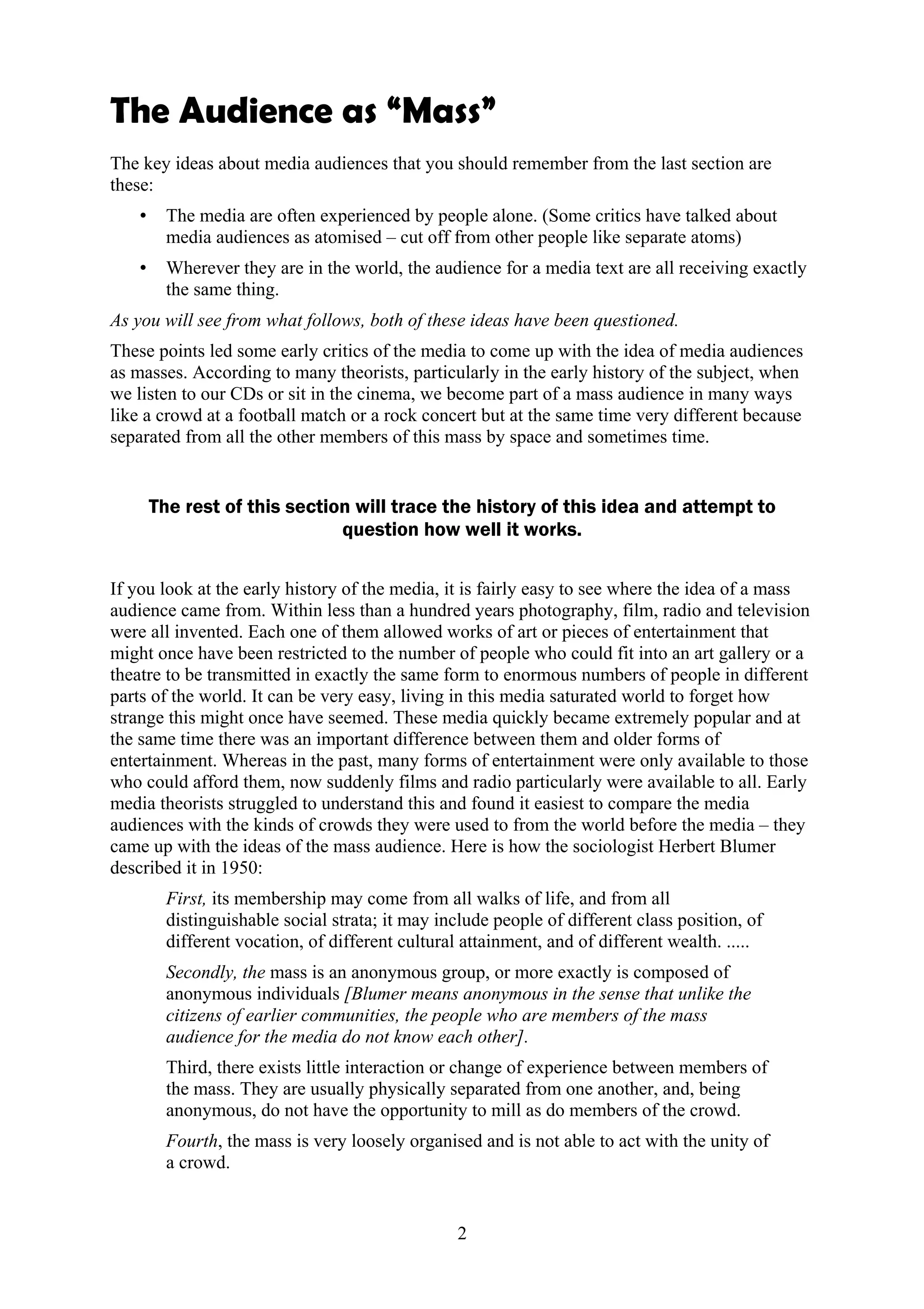 The Audience as “Mass”
The key ideas about media audiences that you should remember from the last section are
these:
   •     The media are often experienced by people alone. (Some critics have talked about
         media audiences as atomised – cut off from other people like separate atoms)
   •     Wherever they are in the world, the audience for a media text are all receiving exactly
         the same thing.
As you will see from what follows, both of these ideas have been questioned.
These points led some early critics of the media to come up with the idea of media audiences
as masses. According to many theorists, particularly in the early history of the subject, when
we listen to our CDs or sit in the cinema, we become part of a mass audience in many ways
like a crowd at a football match or a rock concert but at the same time very different because
separated from all the other members of this mass by space and sometimes time.


       The rest of this section will trace the history of this idea and attempt to
                              question how well it works.

If you look at the early history of the media, it is fairly easy to see where the idea of a mass
audience came from. Within less than a hundred years photography, film, radio and television
were all invented. Each one of them allowed works of art or pieces of entertainment that
might once have been restricted to the number of people who could fit into an art gallery or a
theatre to be transmitted in exactly the same form to enormous numbers of people in different
parts of the world. It can be very easy, living in this media saturated world to forget how
strange this might once have seemed. These media quickly became extremely popular and at
the same time there was an important difference between them and older forms of
entertainment. Whereas in the past, many forms of entertainment were only available to those
who could afford them, now suddenly films and radio particularly were available to all. Early
media theorists struggled to understand this and found it easiest to compare the media
audiences with the kinds of crowds they were used to from the world before the media – they
came up with the ideas of the mass audience. Here is how the sociologist Herbert Blumer
described it in 1950:
         First, its membership may come from all walks of life, and from all
         distinguishable social strata; it may include people of different class position, of
         different vocation, of different cultural attainment, and of different wealth. .....
         Secondly, the mass is an anonymous group, or more exactly is composed of
         anonymous individuals [Blumer means anonymous in the sense that unlike the
         citizens of earlier communities, the people who are members of the mass
         audience for the media do not know each other].
         Third, there exists little interaction or change of experience between members of
         the mass. They are usually physically separated from one another, and, being
         anonymous, do not have the opportunity to mill as do members of the crowd.
         Fourth, the mass is very loosely organised and is not able to act with the unity of
         a crowd.


                                                  2
 