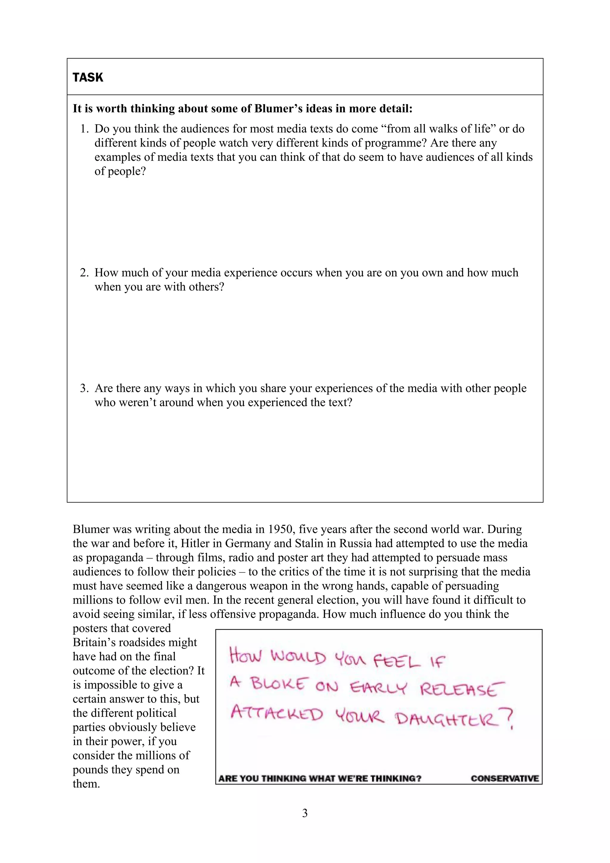 TASK

It is worth thinking about some of Blumer’s ideas in more detail:
 1. Do you think the audiences for most media texts do come “from all walks of life” or do
    different kinds of people watch very different kinds of programme? Are there any
    examples of media texts that you can think of that do seem to have audiences of all kinds
    of people?




 2. How much of your media experience occurs when you are on you own and how much
    when you are with others?




 3. Are there any ways in which you share your experiences of the media with other people
    who weren’t around when you experienced the text?




Blumer was writing about the media in 1950, five years after the second world war. During
the war and before it, Hitler in Germany and Stalin in Russia had attempted to use the media
as propaganda – through films, radio and poster art they had attempted to persuade mass
audiences to follow their policies – to the critics of the time it is not surprising that the media
must have seemed like a dangerous weapon in the wrong hands, capable of persuading
millions to follow evil men. In the recent general election, you will have found it difficult to
avoid seeing similar, if less offensive propaganda. How much influence do you think the
posters that covered
Britain’s roadsides might
have had on the final
outcome of the election? It
is impossible to give a
certain answer to this, but
the different political
parties obviously believe
in their power, if you
consider the millions of
pounds they spend on
them.

                                                 3
 