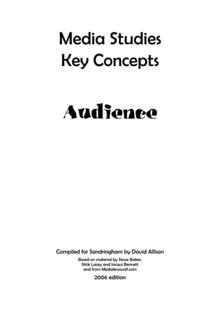 Media Studies
Key Concepts

  Audience




Compiled for Sandringham by David Allison
        Based on material by Steve Baker,
         Nick Lacey and Jacqui Bennett
          and from Mediaknowall.com
                2006 edition
 