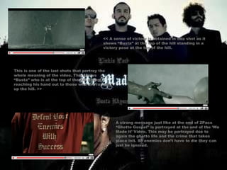 << A sense of victory is obtained in this shot as it shows “Busta” at the top of the hill standing in a victory pose at the top of the hill. This is one of the last shots that portray the whole meaning of the video. This shows “Busta” who is at the top of the hill giving / reaching his hand out to those who are running up the hill. >> A strong message just like at the end of 2Pacs “Ghetto Gospel” is portrayed at the end of the ‘We Made It’ Video. This may be portrayed due to again the ghetto life and the crime that takes place init. So enemies don’t have to die they can just be ignored. 
