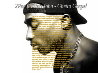 2Pac’s ‘Ghetto Gospel’ video can be established to represent one of the popular 20th century rappers Lesane Parish Crooks, more formally known as Tupac Shakur aka 2Pac's death which was the 13th September 1996. The video which features Elton Johns vocals as the chorus was released in 2005 making a statment to the public 9 years on that 2Pac shall not be forgoten. 2Pac's vocals coinciding with a young black male representing him in the video produce a mixture of fellings, emotions and thoughts towards the 'Ghetto Life' that 2pac is describing in his words that he has experienced. He mentions in his vocals about gun crime, home life, influences to the younger generation, drugs, as well as race saying 'It aint about black and white cos were human'. The video doesn't include any choreography or live clips it basically shares the story of the last day of Tupac Shakur life. 2Pac was known for makin outstanding quotes and there is one shared on the end of this video which can be said to be an eye opener as well as the hole video to the younger generation. ' Remember to keep yourself alive, there is nothing more important then that'. 2Pac ft Elton John - Ghetto Gospel 