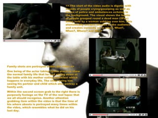 << The start of the video audio is digetic with sounds of people crying/gossiping as well as sirens of police and ambulances echoing in the background. The visual shows the hustle of people grouped round a dead man (2Pac) being held by a woman sobbing over him. This atomatically creates tension to the audience and creates curiosity as to who?, What?,  When?, Where? and Why?   Family shots are portrayed within the video >> One being of the actor taking 2pacs place to show the normal family life that he had sitting down at the table with his mother eating breakfast which happens in everyday life. The other being him seeing his partner and child which also portray a family unit.  Within the second screen grab to the right there is purposely footage on the TV of the real tupac that we all should recognise. Another attention grabbing item within the video is that the time of his where abouts is portrayed many times within the video, which resembles what he did on his last day.  