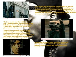 << A ghetto side is portrayed of 2pac which he his well known for. And today the hooded item of cloathing is classed as bad news to people. 2pac is with a group of other male people and there is a sense of dodgy business going on that may refer to the ghetto drug scene. Again the time is shown in the bottom right hand corner. “ Tell me do you see that old lady ain't it sad. Living out a bag, but she's glad for the little things she has. And over there there's a lady, crack got her crazy. Guess she's given birth to a baby”. >> These lyrics coinciding with the visual really portray the sense of poverty that 2pac had witness on his days on earth. They also make people think even now that they should be thankful for what they do have and not take life for granted. A powerful message fading into 2Pac photo is at the very end of the video as the audio fades. It reveals that life is important and should not be wasted. 