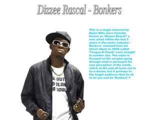 Dizzee Rascal - Bonkers This is a single released by Dylan Mills more formally known as “Dizzee Rascle” a new artist within the last 5 years in the music industry.' Bonkers' released from his latest album to 2009 called 'Tongue N Cheek' went straight to number one. The video is focused on the vocalist going through what is portrayed his own perception of the world, which at the end all turns out to be a dream, but it portrays to the target audience that its ok to be you and be 'Bonkers' !! 