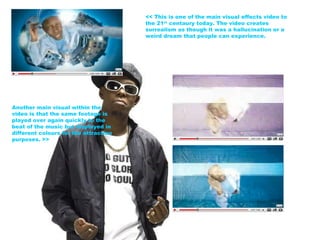 << This is one of the main visual effects video to the 21 st  centaury today. The video creates surrealism as though it was a hallucination or a weird dream that people can experience. Another main visual within the video is that the same footage is played over again quickly to the beat of the music but displayed in different colours for the attraction purposes. >> 