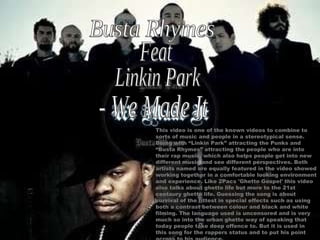 Busta Rhymes Feat Linkin Park - We Made It This video is one of the known videos to combine to sorts of music and people in a stereotypical sense. Being with “Linkin Park” attracting the Punks and “Busta Rhymes” attracting the people who are into their rap music, which also helps people get into new different music and see different perspectives. Both artists named are equally featured in the video showed working together in a comfortable looking environment and experience. Like 2Pacs 'Ghetto Gospel' this video also talks about ghetto life but more to the 21st centaury ghetto life. Guessing the song is about survival of the fittest in special effects such as using both a contrast between colour and black and white filming. The language used is uncensored and is very much so into the urban ghetto way of speaking that today people take deep offence to. But it is used in this song for the rappers status and to put his point across to his audience. 