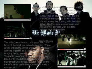 <<The start of the video the scene is set in a busy urban city with camera shots that over look it. The dark shaded silhouettes of “Busta Rhymes” and the individual members of “Linkin Park” are shown in sequence along side the night urban life. This creates suspense and tension that coincide with the dark morbid look of the video. The video takes into account what the  >> lyrics of the track are actually meaning. There is talk of both the street urban life as well as working together as a team which is showed in many fast to the beat of the music shots of “Busta Rhymes” and “Linkin Park” jamming together to which looks like a dark and dingy backstreet wear house. But this helps add to the effect that perfection is what you make it as a person. 