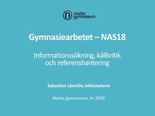 Gymnasiearbetet – NAS18
Informationssökning, källkritik
och referenshantering
Sebastian Lönnlöv, bibliotekarie
Nacka gymnasium, ht 2020
 