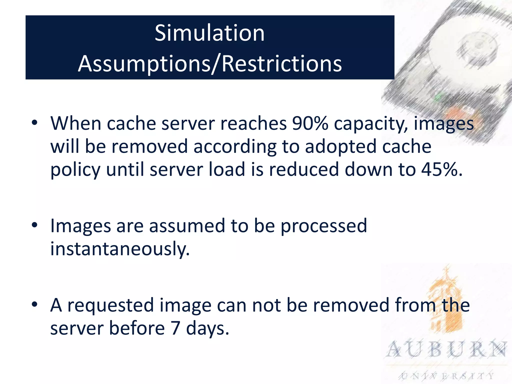 Simulation
     Assumptions/Restrictions

• When cache server reaches 90% capacity, images
  will be removed according to adopted cache
  policy until server load is reduced down to 45%.

• Images are assumed to be processed
  instantaneously.

• A requested image can not be removed from the
  server before 7 days.
 