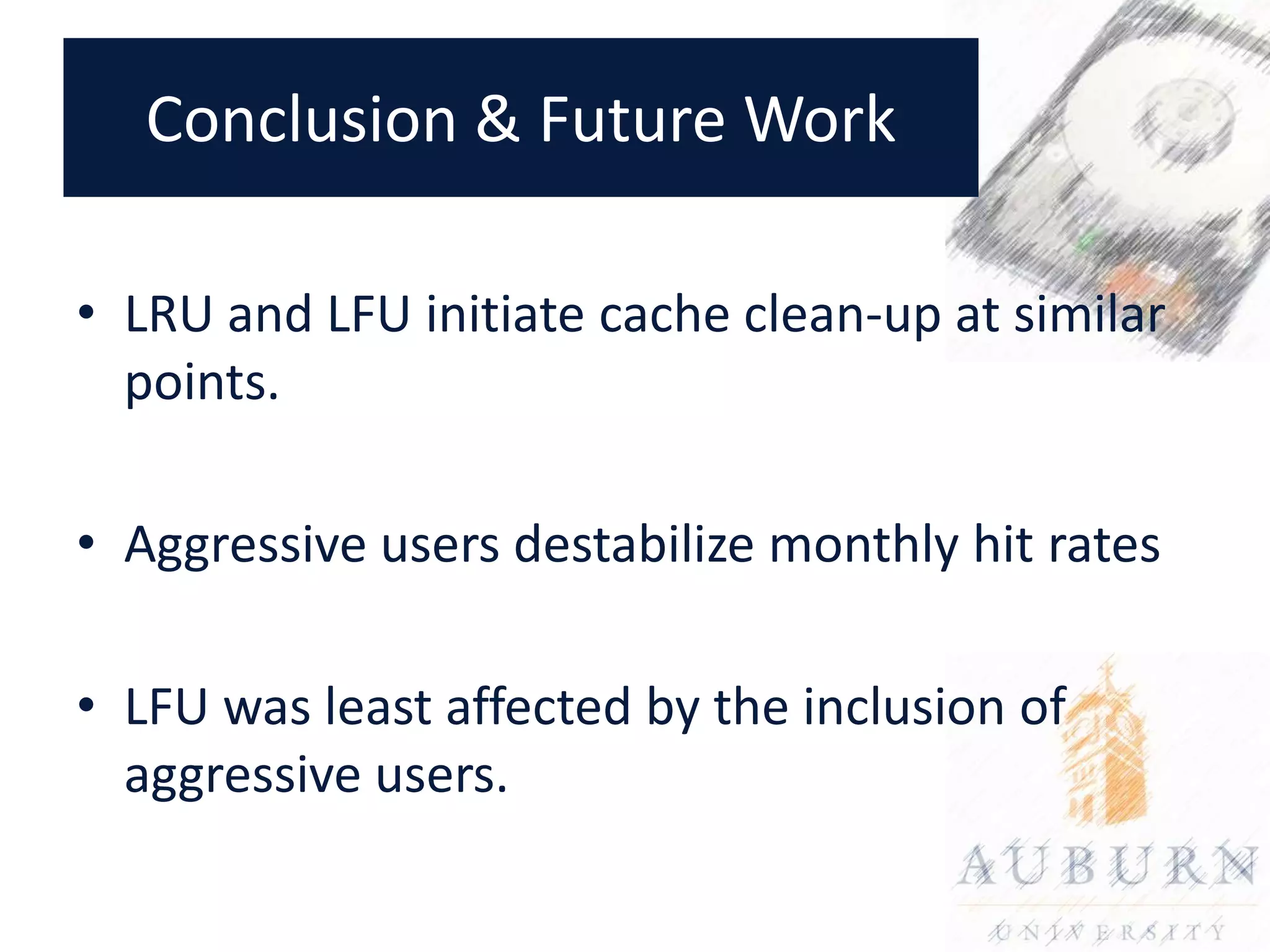 Conclusion & Future Work

• LRU and LFU initiate cache clean-up at similar
  points.

• Aggressive users destabilize monthly hit rates

• LFU was least affected by the inclusion of
  aggressive users.
 