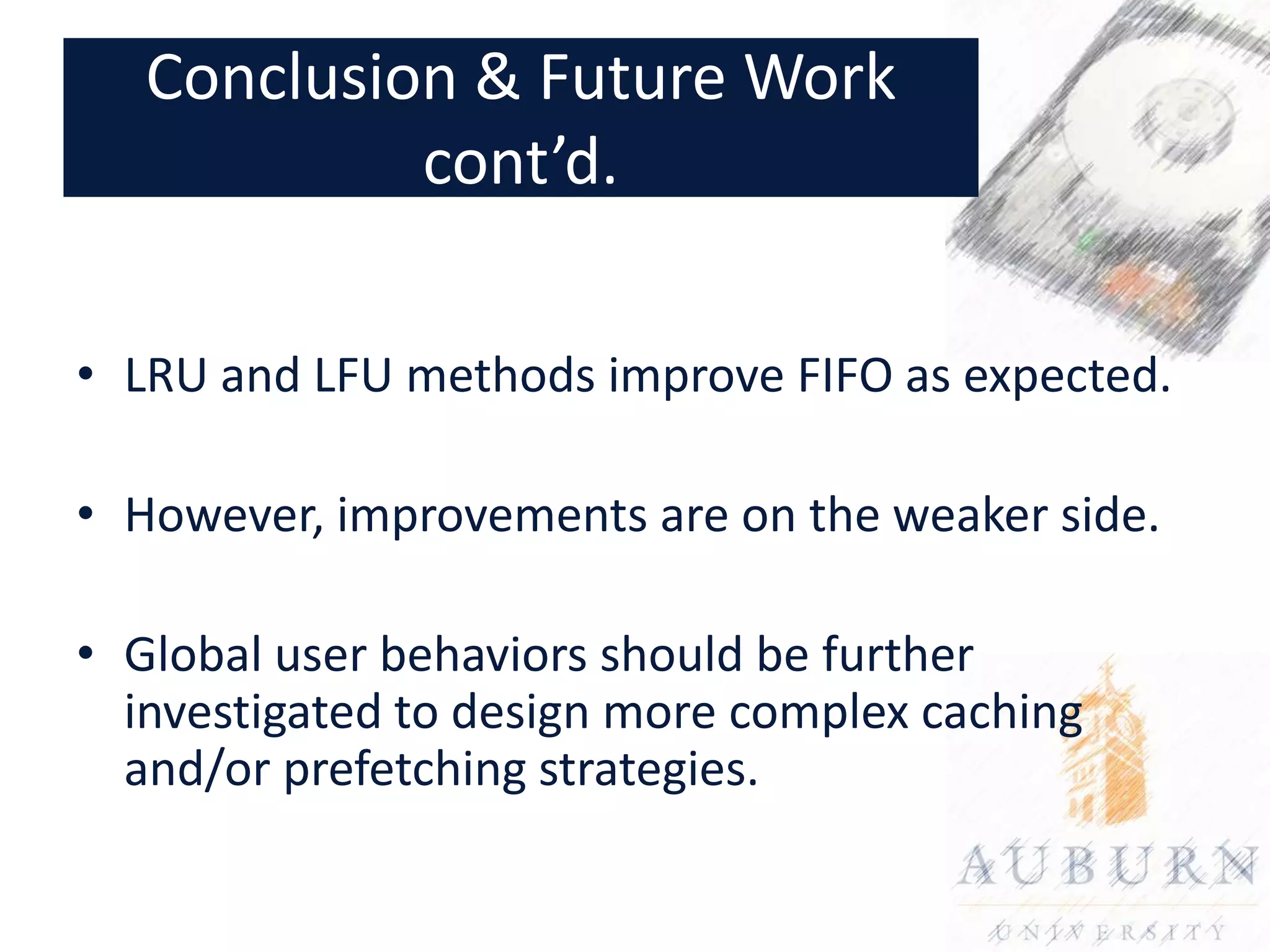 Conclusion & Future Work
            cont’d.

• LRU and LFU methods improve FIFO as expected.

• However, improvements are on the weaker side.

• Global user behaviors should be further
  investigated to design more complex caching
  and/or prefetching strategies.
 
