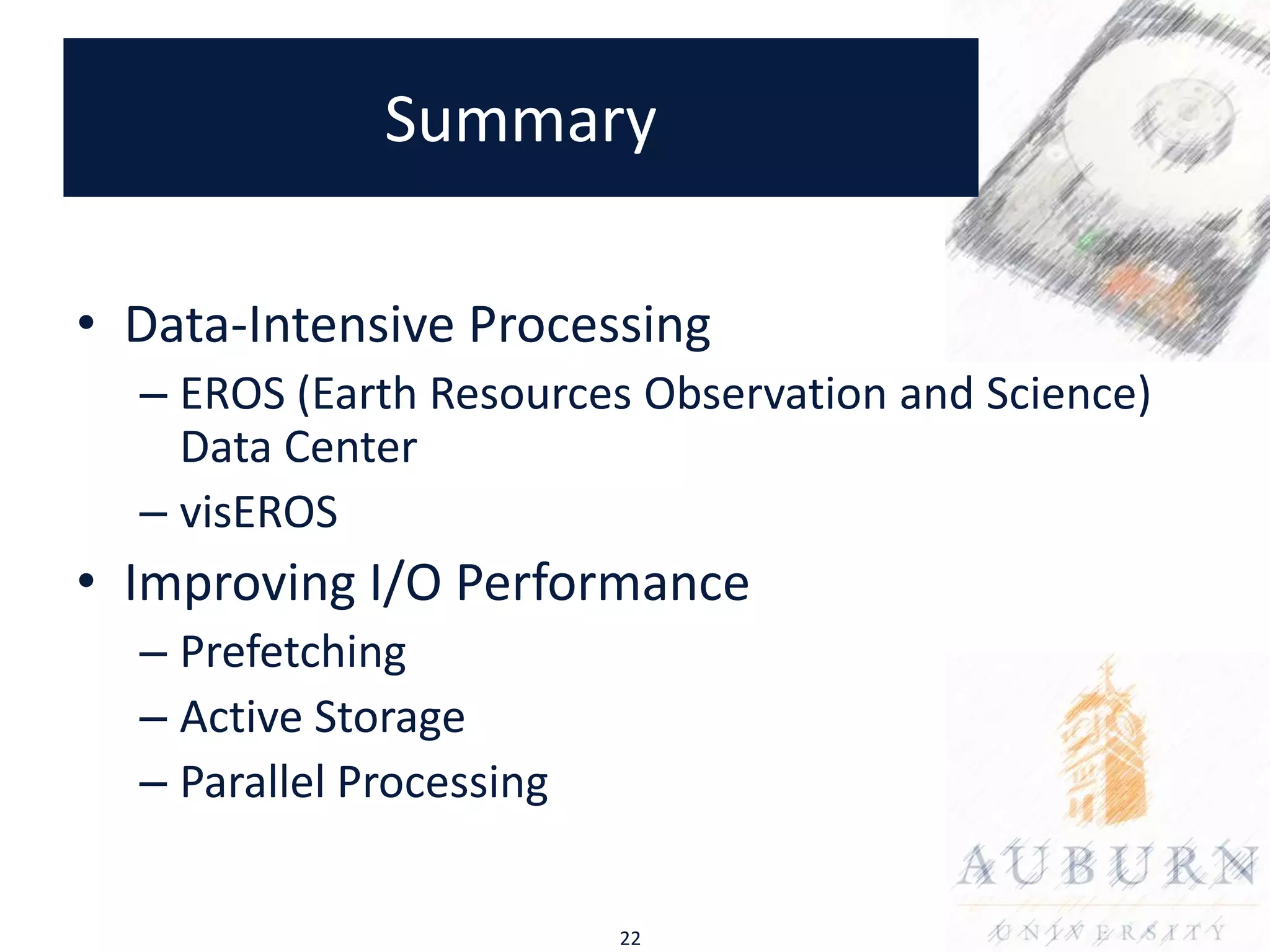 Summary

• Data-Intensive Processing
  – EROS (Earth Resources Observation and Science)
    Data Center
  – visEROS
• Improving I/O Performance
  – Prefetching
  – Active Storage
  – Parallel Processing


                          22
 