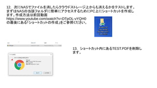 12.　次にNASでファイルを消したらクラウドストレージ上からも消えるかをテストします。
まずはNASの当該フォルダに簡単にアクセスするためにPC上にショートカットを作成し
ます。作成方法は前回動画
https://www.youtube.com/watch?v=DTpOL-vYQH0
の最後にある「ショートカットの作成」をご参照ください。
13.　ショートカット内にあるTEST.PDFを削除し
ます。
 