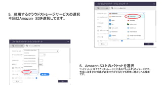 5.　使用するクラウドストレージサービスの選択
今回はAmazon　S3を選択してます。
6.　Amazon S3上のバケットを選択
*「バケット」とはクラウドストレージ上にある「フォルダ」のイメージです。
作成には多少の知識が必要ですがどなたでも簡単に覚えられる程度
です。
 