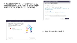 7.　NAS側にクラウドストレージのキャッシュとし
て使う容量を設定します。なお、容量を後で増や
す事は可能ですが減らすことはできません。
8.　作成ボタンを押したら完了
 