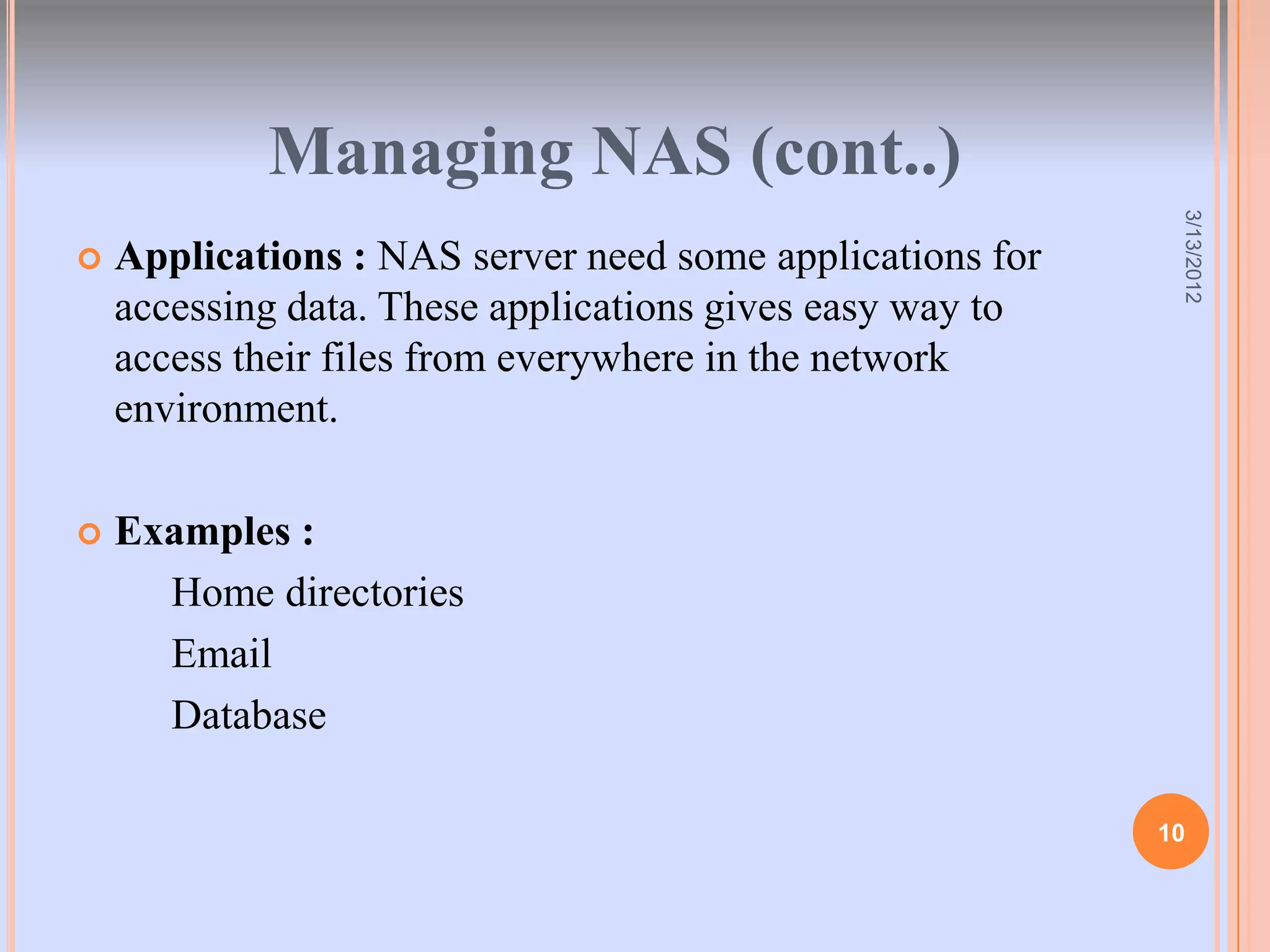 Managing NAS (cont..)




                                                            3/13/2012
   Applications : NAS server need some applications for
    accessing data. These applications gives easy way to
    access their files from everywhere in the network
    environment.

   Examples :
      Home directories
      Email
      Database

                                                           10
 