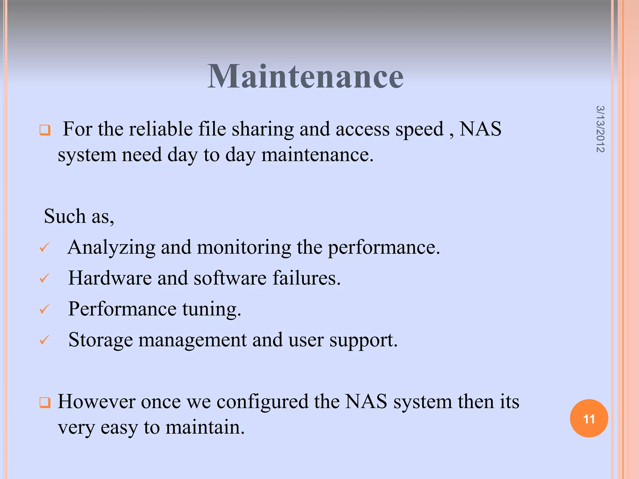 Maintenance




                                                             3/13/2012
    For the reliable file sharing and access speed , NAS
    system need day to day maintenance.

Such as,
 Analyzing and monitoring the performance.

 Hardware and software failures.

 Performance tuning.

 Storage management and user support.



   However once we configured the NAS system then its
                                                            11
    very easy to maintain.
 