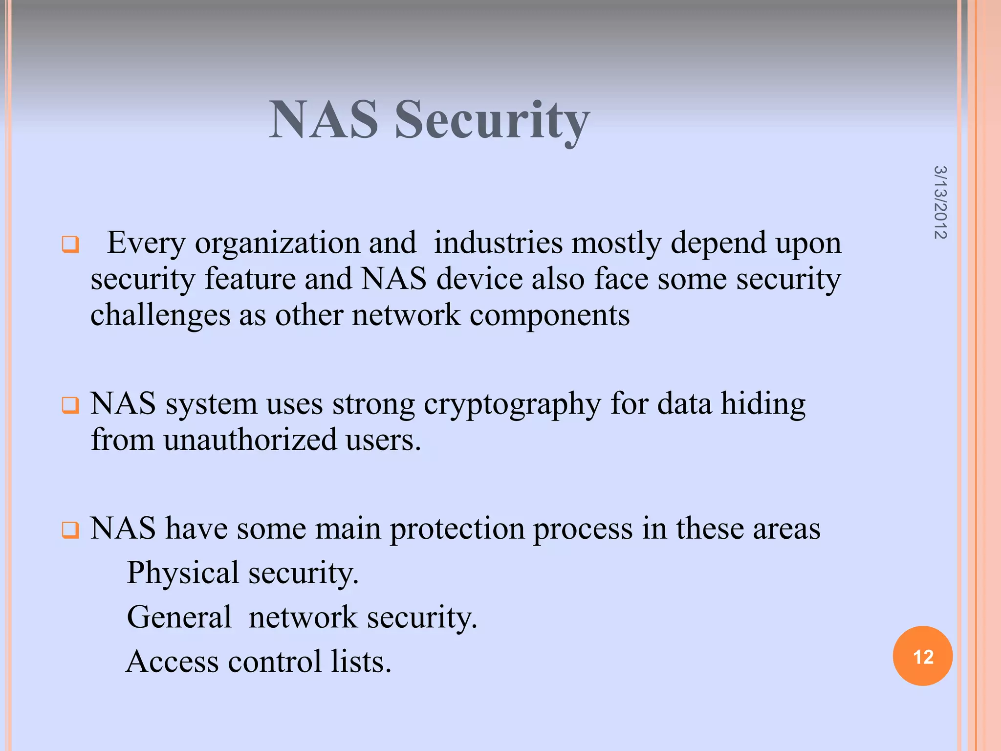NAS Security




                                                               3/13/2012
    Every organization and industries mostly depend upon
    security feature and NAS device also face some security
    challenges as other network components

   NAS system uses strong cryptography for data hiding
    from unauthorized users.

   NAS have some main protection process in these areas
      Physical security.
      General network security.
     Access control lists.                                    12
 
