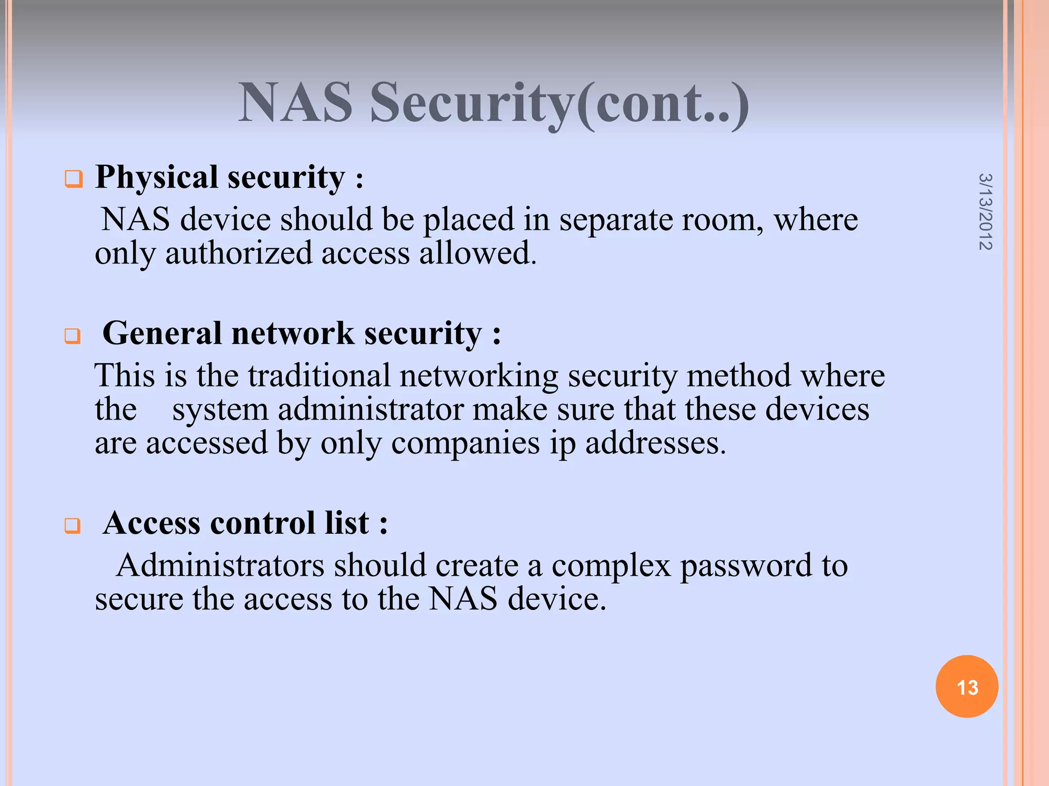 NAS Security(cont..)
   Physical security :




                                                                3/13/2012
    NAS device should be placed in separate room, where
    only authorized access allowed.

    General network security :
    This is the traditional networking security method where
    the system administrator make sure that these devices
    are accessed by only companies ip addresses.

    Access control list :
      Administrators should create a complex password to
    secure the access to the NAS device.

                                                               13
 