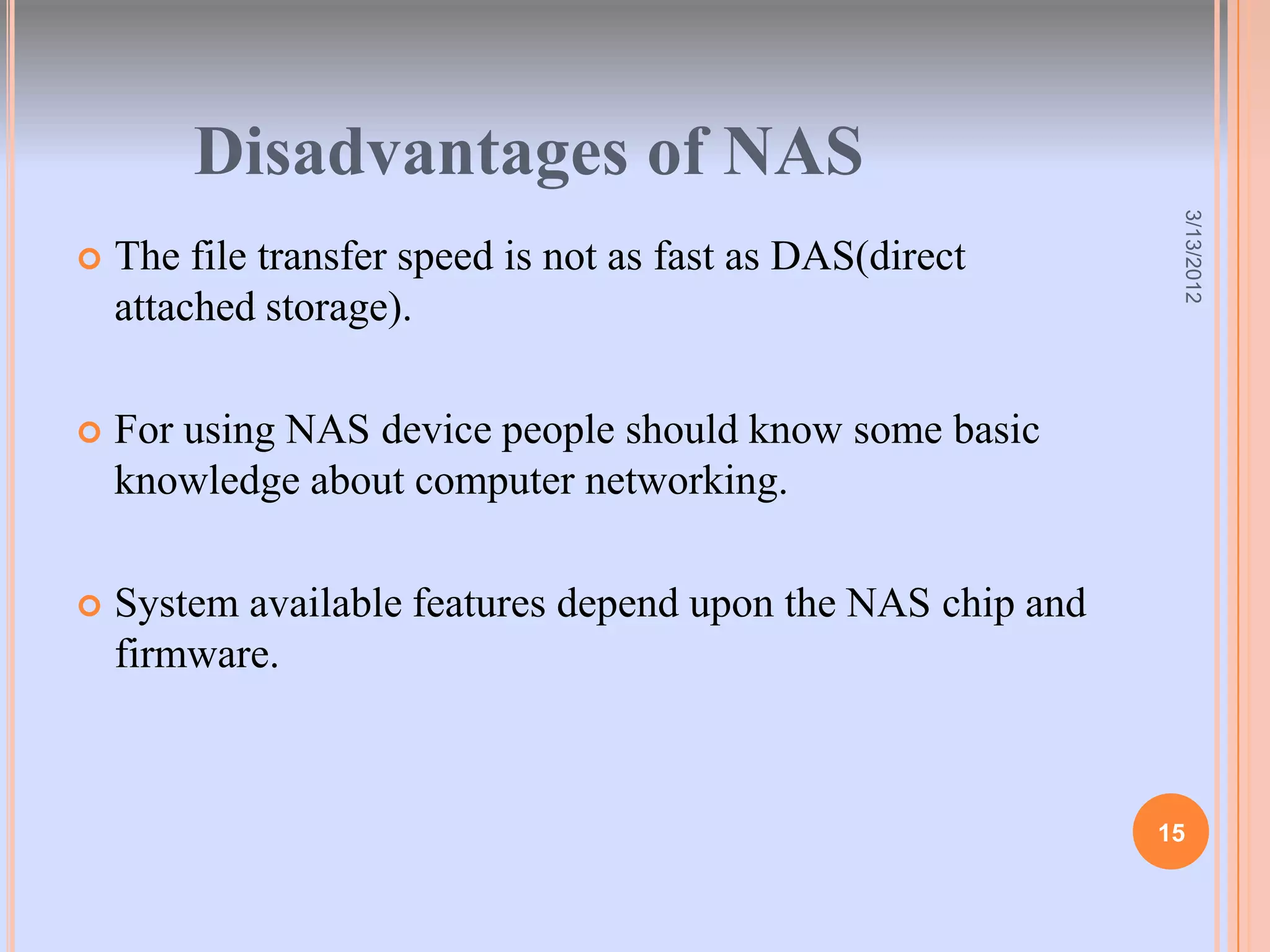Disadvantages of NAS




                                                              3/13/2012
   The file transfer speed is not as fast as DAS(direct
    attached storage).

   For using NAS device people should know some basic
    knowledge about computer networking.

   System available features depend upon the NAS chip and
    firmware.



                                                             15
 