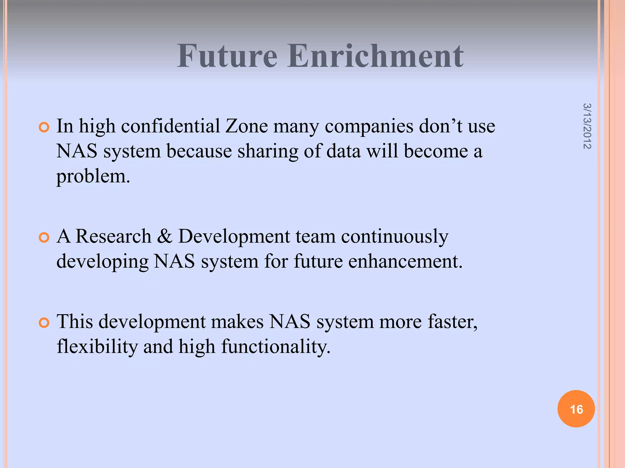 Future Enrichment




                                                          3/13/2012
   In high confidential Zone many companies don’t use
    NAS system because sharing of data will become a
    problem.

   A Research & Development team continuously
    developing NAS system for future enhancement.

   This development makes NAS system more faster,
    flexibility and high functionality.

                                                         16
 