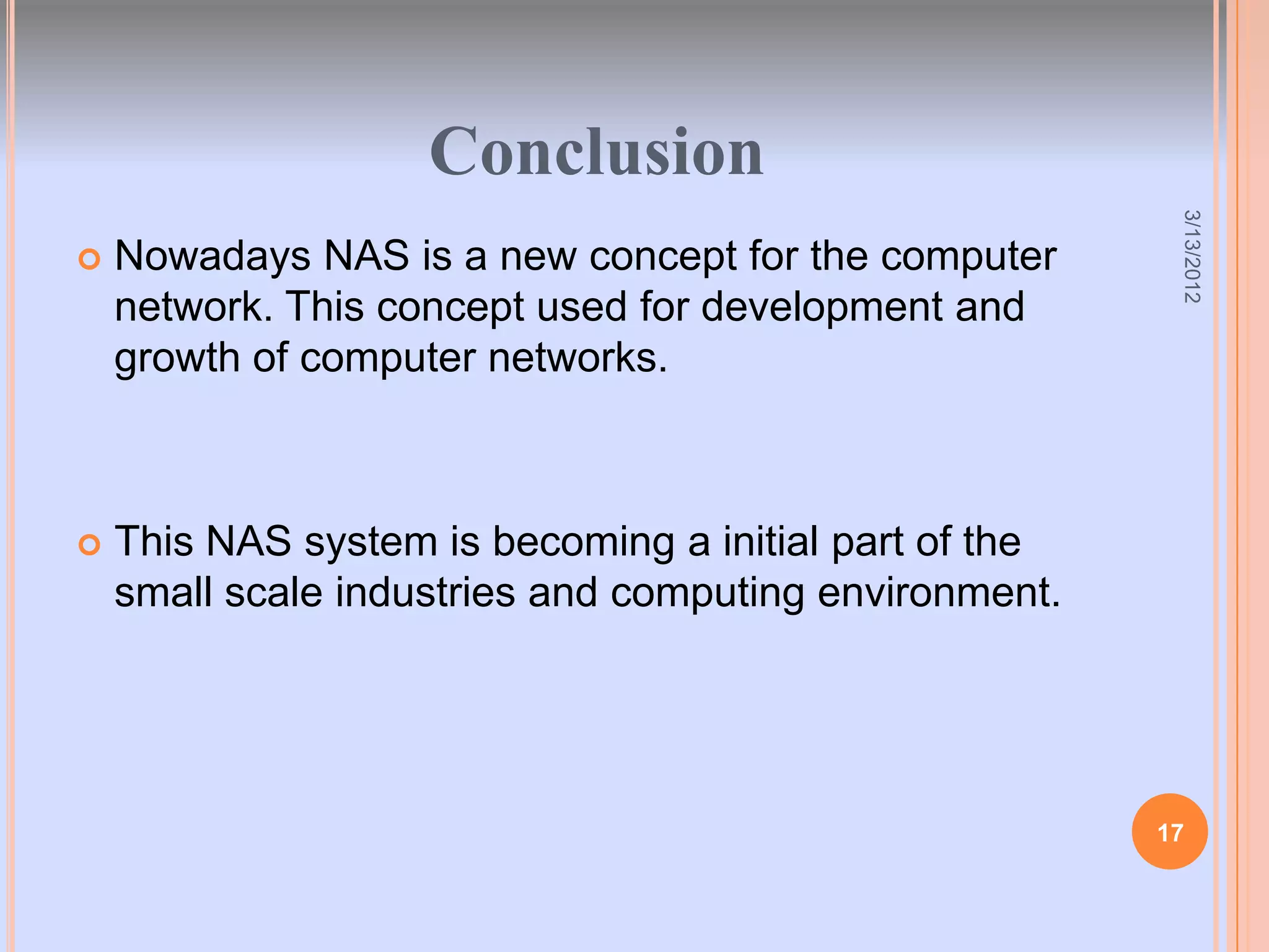 Conclusion




                                                         3/13/2012
   Nowadays NAS is a new concept for the computer
    network. This concept used for development and
    growth of computer networks.



   This NAS system is becoming a initial part of the
    small scale industries and computing environment.




                                                        17
 