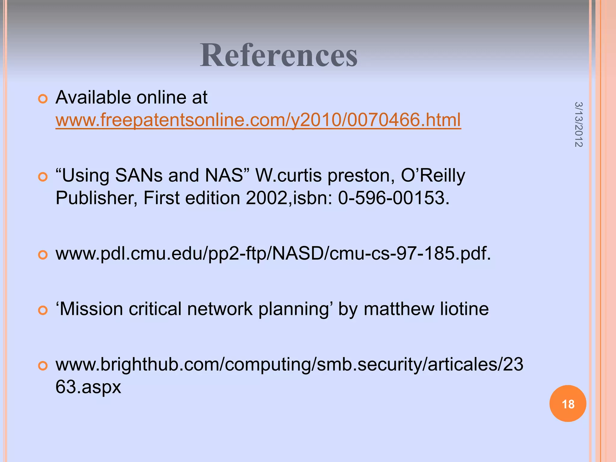 References
   Available online at




                                                              3/13/2012
    www.freepatentsonline.com/y2010/0070466.html

   “Using SANs and NAS” W.curtis preston, O‟Reilly
    Publisher, First edition 2002,isbn: 0-596-00153.

   www.pdl.cmu.edu/pp2-ftp/NASD/cmu-cs-97-185.pdf.

   „Mission critical network planning‟ by matthew liotine

   www.brighthub.com/computing/smb.security/articales/23
    63.aspx
                                                             18
 