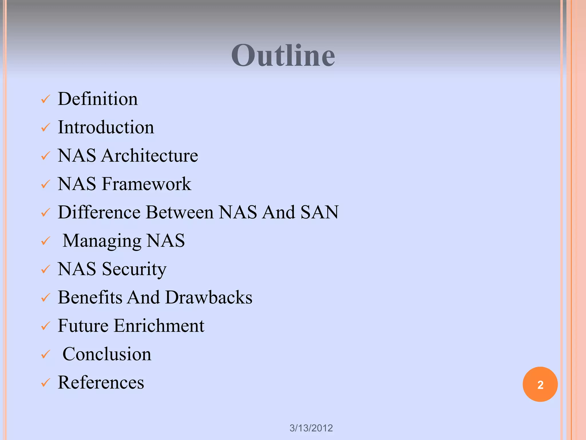 Outline
   Definition
   Introduction
   NAS Architecture
   NAS Framework
   Difference Between NAS And SAN
    Managing NAS
   NAS Security
   Benefits And Drawbacks
   Future Enrichment
    Conclusion
   References                          2


                            3/13/2012
 