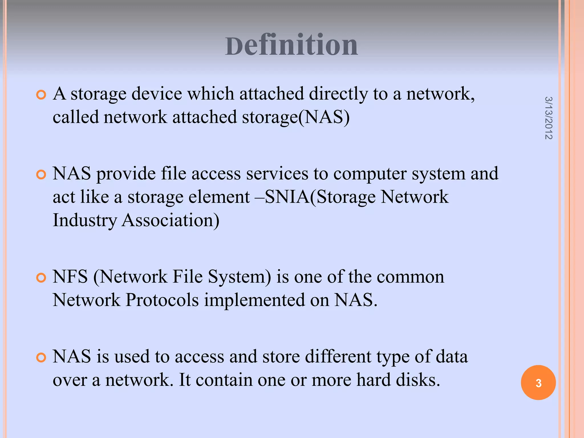 Definition
   A storage device which attached directly to a network,




                                                                  3/13/2012
    called network attached storage(NAS)

   NAS provide file access services to computer system and
    act like a storage element –SNIA(Storage Network
    Industry Association)

   NFS (Network File System) is one of the common
    Network Protocols implemented on NAS.

   NAS is used to access and store different type of data
    over a network. It contain one or more hard disks.        3
 