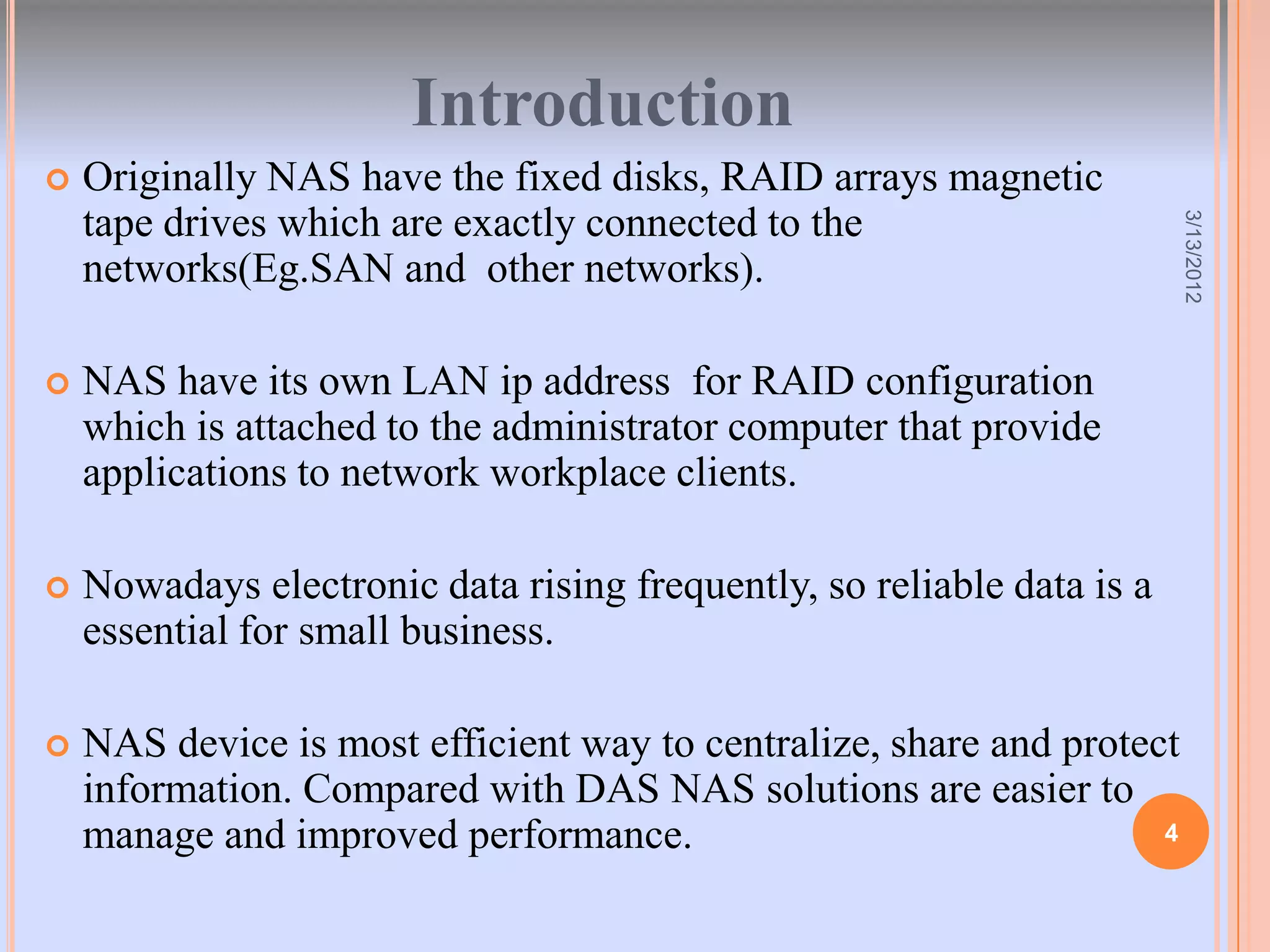 Introduction
   Originally NAS have the fixed disks, RAID arrays magnetic
    tape drives which are exactly connected to the




                                                                        3/13/2012
    networks(Eg.SAN and other networks).

   NAS have its own LAN ip address for RAID configuration
    which is attached to the administrator computer that provide
    applications to network workplace clients.

   Nowadays electronic data rising frequently, so reliable data is a
    essential for small business.

   NAS device is most efficient way to centralize, share and protect
    information. Compared with DAS NAS solutions are easier to
    manage and improved performance.                                4
 